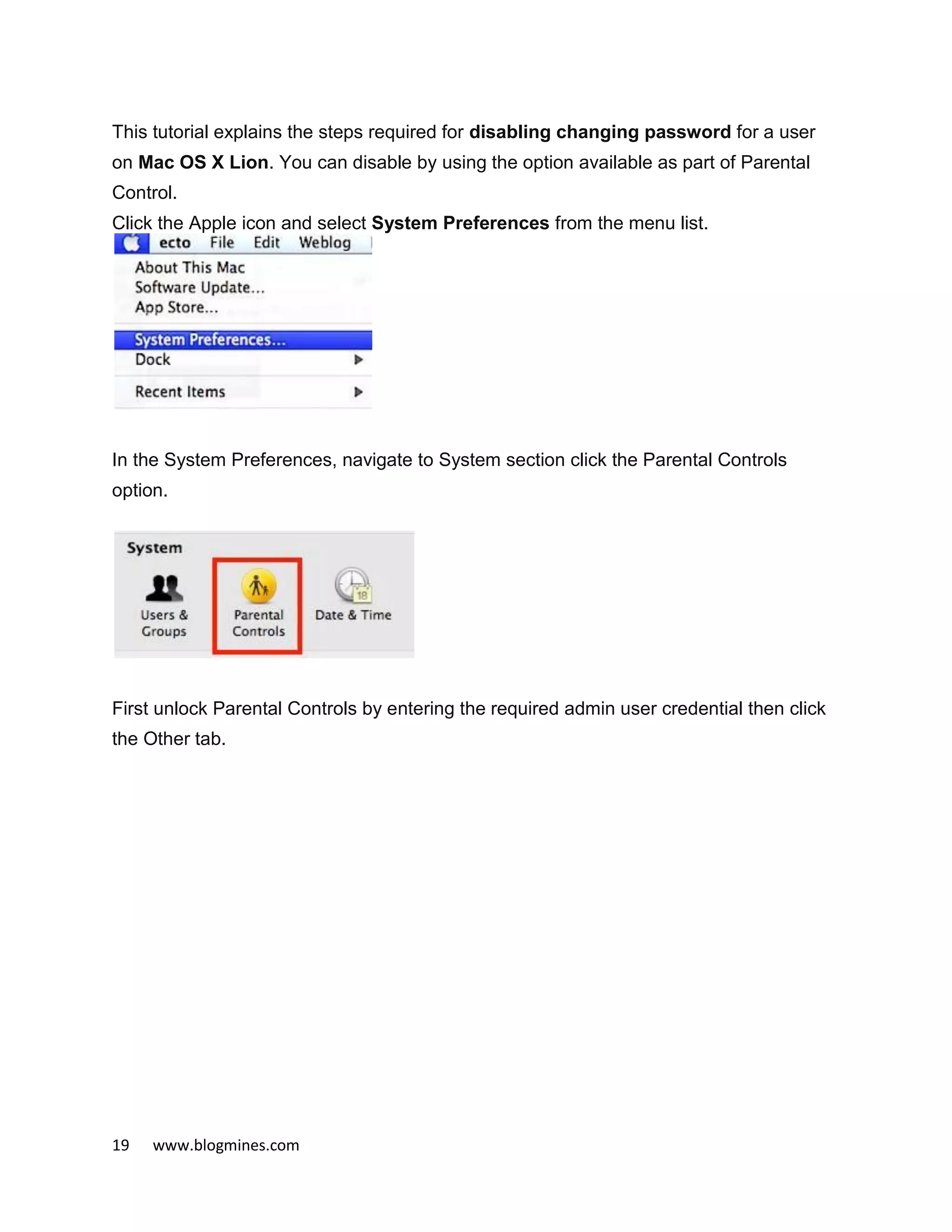19 www.blogmines.com
This tutorial explains the steps required for disabling changing password for a user
on Mac OS X Lion. You can disable by using the option available as part of Parental
Control.
Click the Apple icon and select System Preferences from the menu list.
In the System Preferences, navigate to System section click the Parental Controls
option.
First unlock Parental Controls by entering the required admin user credential then click
the Other tab.
 