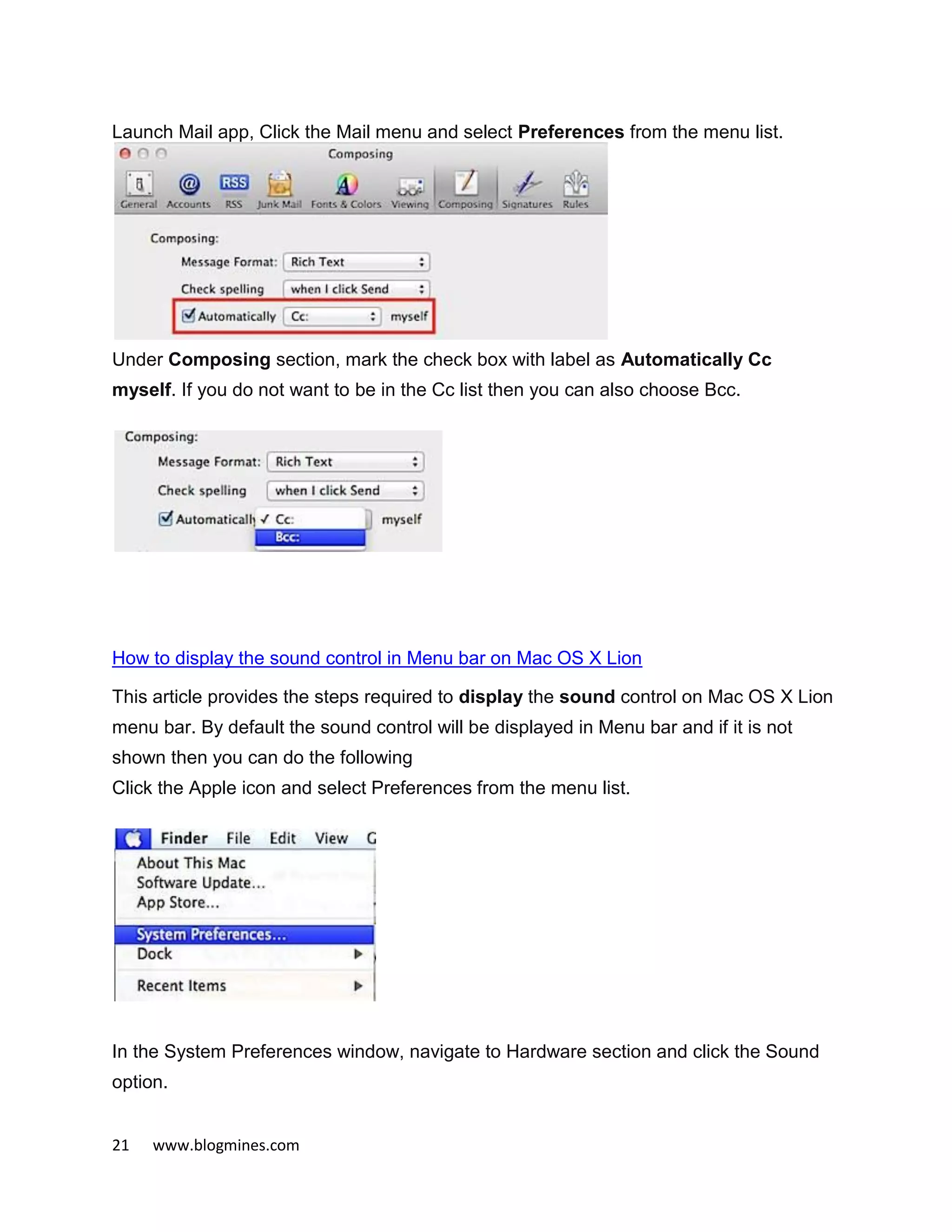 21 www.blogmines.com
Launch Mail app, Click the Mail menu and select Preferences from the menu list.
Under Composing section, mark the check box with label as Automatically Cc
myself. If you do not want to be in the Cc list then you can also choose Bcc.
How to display the sound control in Menu bar on Mac OS X Lion
This article provides the steps required to display the sound control on Mac OS X Lion
menu bar. By default the sound control will be displayed in Menu bar and if it is not
shown then you can do the following
Click the Apple icon and select Preferences from the menu list.
In the System Preferences window, navigate to Hardware section and click the Sound
option.
 