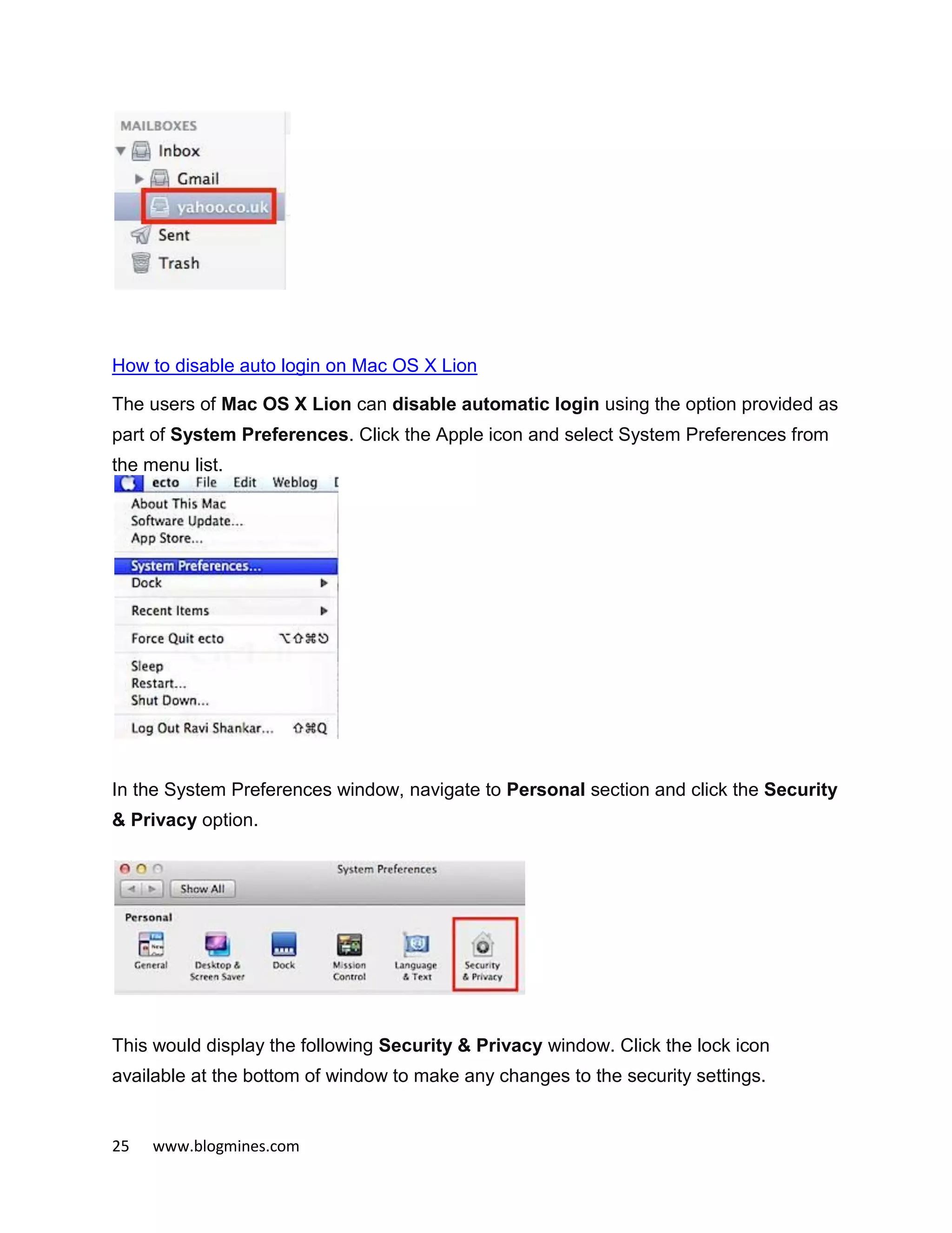 25 www.blogmines.com
How to disable auto login on Mac OS X Lion
The users of Mac OS X Lion can disable automatic login using the option provided as
part of System Preferences. Click the Apple icon and select System Preferences from
the menu list.
In the System Preferences window, navigate to Personal section and click the Security
& Privacy option.
This would display the following Security & Privacy window. Click the lock icon
available at the bottom of window to make any changes to the security settings.
 
