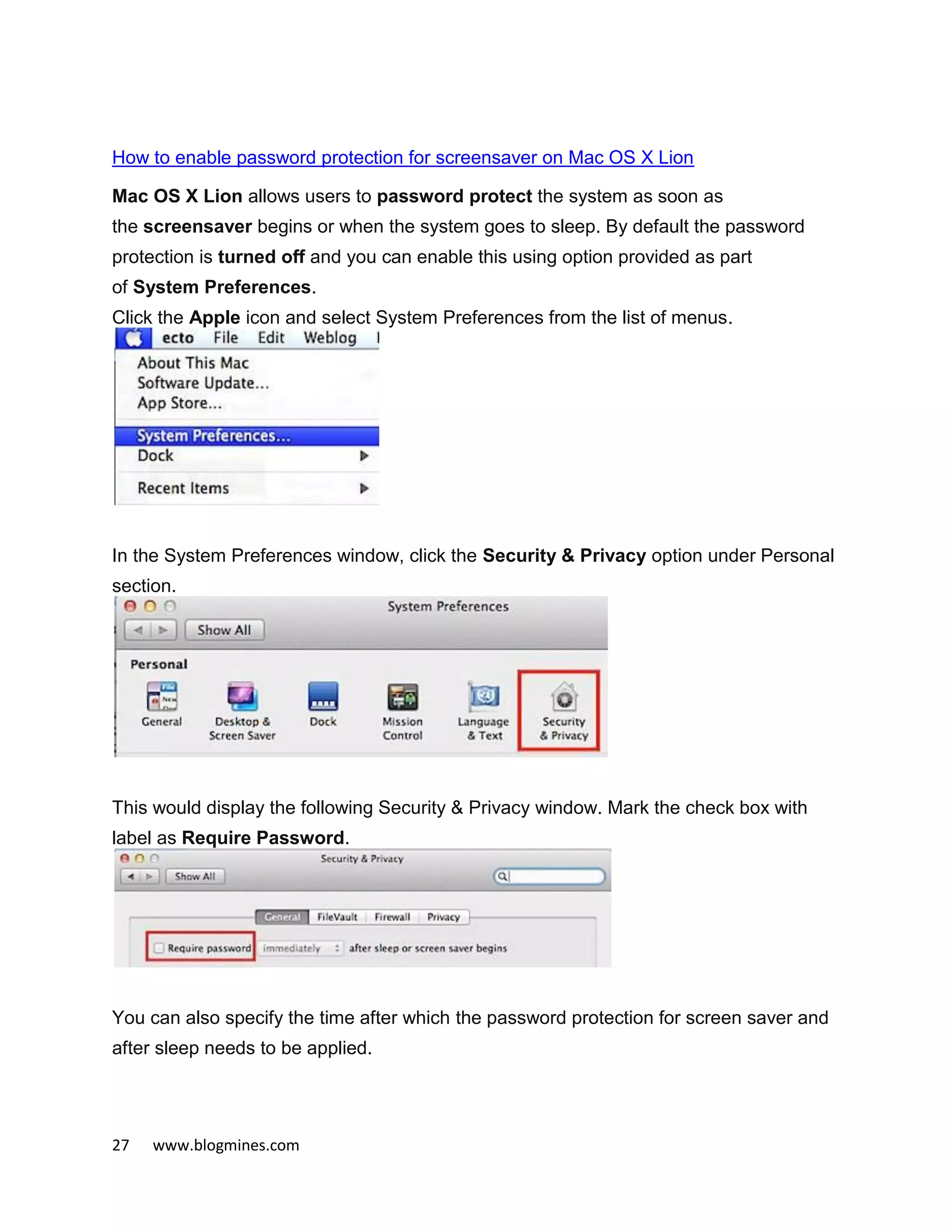 27 www.blogmines.com
How to enable password protection for screensaver on Mac OS X Lion
Mac OS X Lion allows users to password protect the system as soon as
the screensaver begins or when the system goes to sleep. By default the password
protection is turned off and you can enable this using option provided as part
of System Preferences.
Click the Apple icon and select System Preferences from the list of menus.
In the System Preferences window, click the Security & Privacy option under Personal
section.
This would display the following Security & Privacy window. Mark the check box with
label as Require Password.
You can also specify the time after which the password protection for screen saver and
after sleep needs to be applied.
 