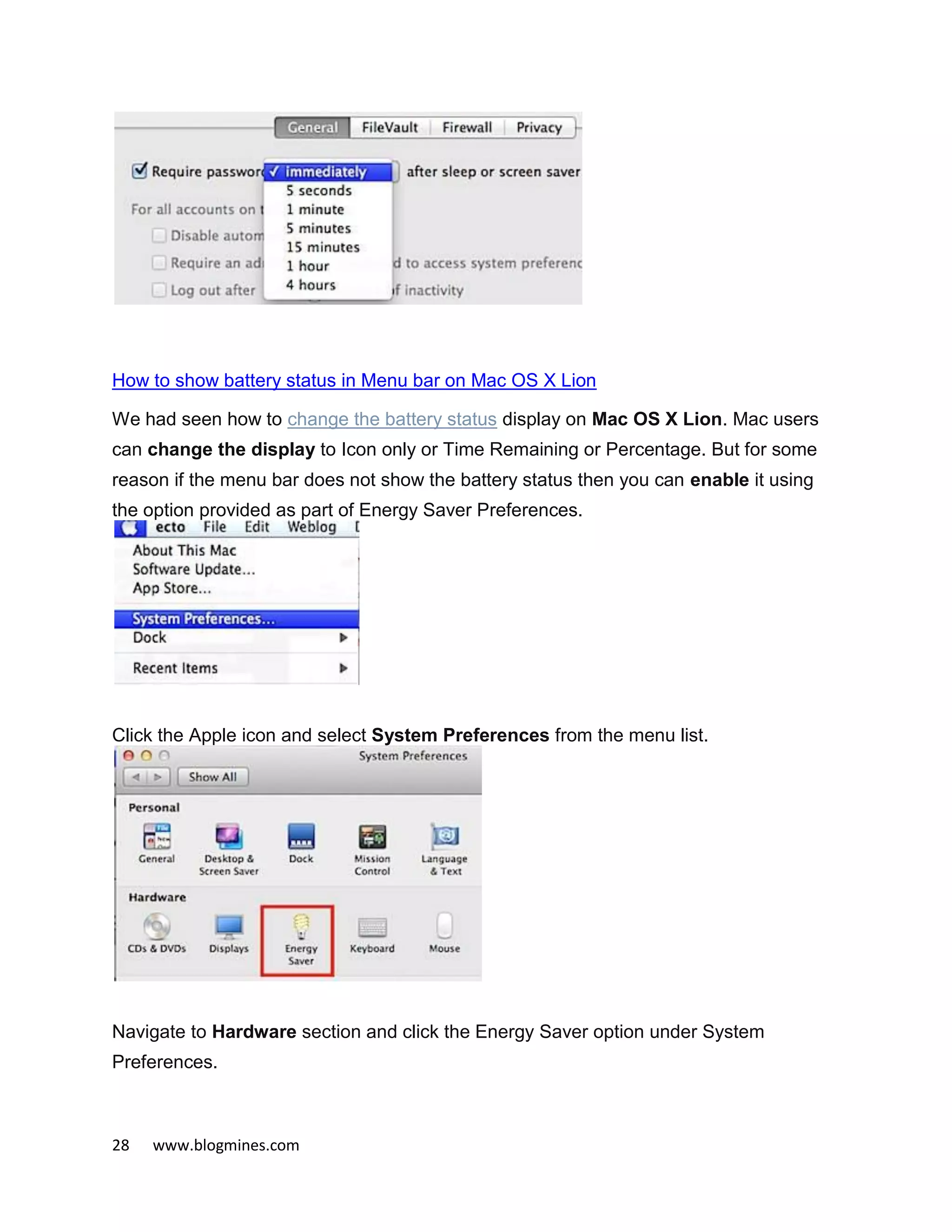 28 www.blogmines.com
How to show battery status in Menu bar on Mac OS X Lion
We had seen how to change the battery status display on Mac OS X Lion. Mac users
can change the display to Icon only or Time Remaining or Percentage. But for some
reason if the menu bar does not show the battery status then you can enable it using
the option provided as part of Energy Saver Preferences.
Click the Apple icon and select System Preferences from the menu list.
Navigate to Hardware section and click the Energy Saver option under System
Preferences.
 