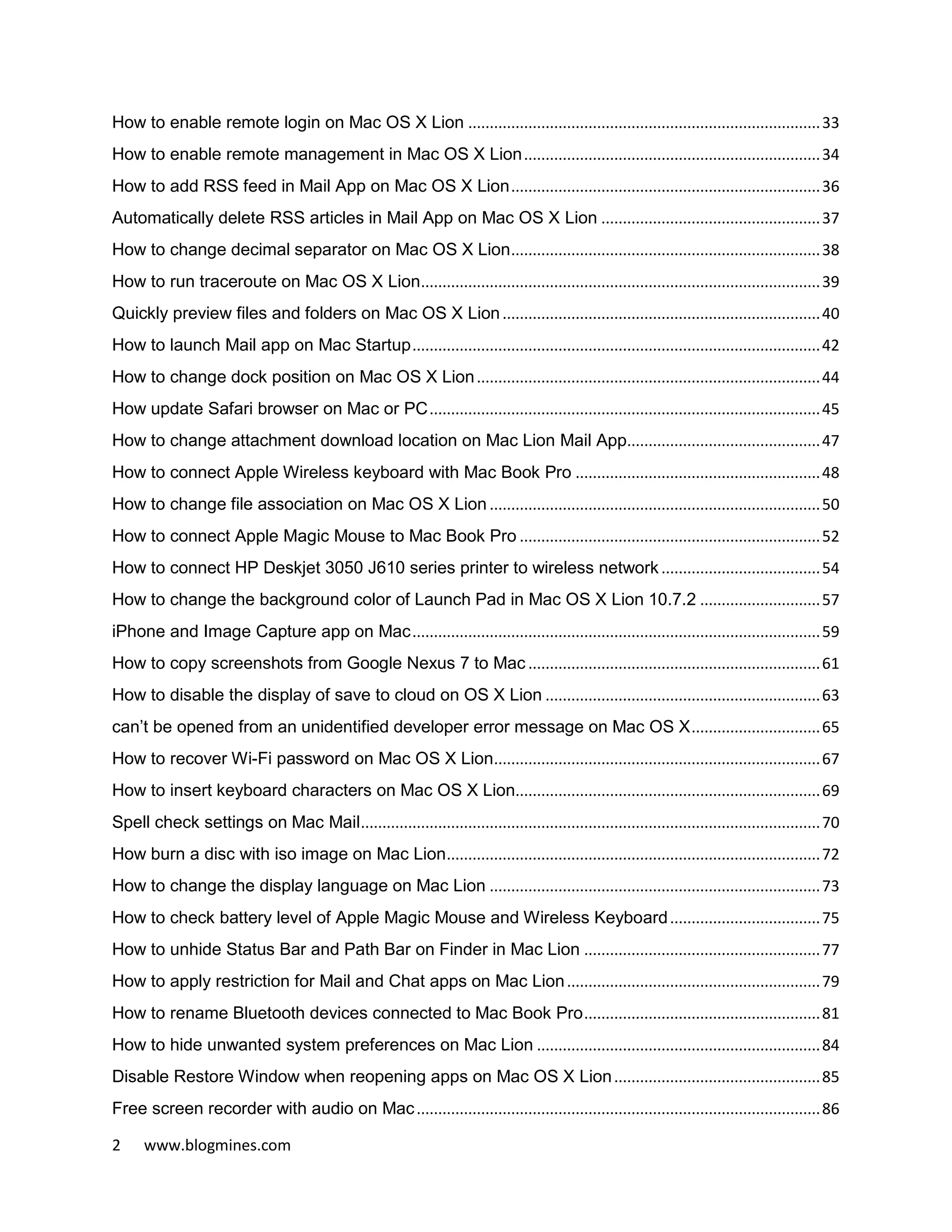 2 www.blogmines.com
How to enable remote login on Mac OS X Lion ..................................................................................33
How to enable remote management in Mac OS X Lion.....................................................................34
How to add RSS feed in Mail App on Mac OS X Lion........................................................................36
Automatically delete RSS articles in Mail App on Mac OS X Lion ...................................................37
How to change decimal separator on Mac OS X Lion........................................................................38
How to run traceroute on Mac OS X Lion.............................................................................................39
Quickly preview files and folders on Mac OS X Lion..........................................................................40
How to launch Mail app on Mac Startup...............................................................................................42
How to change dock position on Mac OS X Lion................................................................................44
How update Safari browser on Mac or PC...........................................................................................45
How to change attachment download location on Mac Lion Mail App.............................................47
How to connect Apple Wireless keyboard with Mac Book Pro .........................................................48
How to change file association on Mac OS X Lion .............................................................................50
How to connect Apple Magic Mouse to Mac Book Pro ......................................................................52
How to connect HP Deskjet 3050 J610 series printer to wireless network .....................................54
How to change the background color of Launch Pad in Mac OS X Lion 10.7.2 ............................57
iPhone and Image Capture app on Mac...............................................................................................59
How to copy screenshots from Google Nexus 7 to Mac ....................................................................61
How to disable the display of save to cloud on OS X Lion ................................................................63
can’t be opened from an unidentified developer error message on Mac OS X..............................65
How to recover Wi-Fi password on Mac OS X Lion............................................................................67
How to insert keyboard characters on Mac OS X Lion.......................................................................69
Spell check settings on Mac Mail...........................................................................................................70
How burn a disc with iso image on Mac Lion.......................................................................................72
How to change the display language on Mac Lion .............................................................................73
How to check battery level of Apple Magic Mouse and Wireless Keyboard...................................75
How to unhide Status Bar and Path Bar on Finder in Mac Lion .......................................................77
How to apply restriction for Mail and Chat apps on Mac Lion...........................................................79
How to rename Bluetooth devices connected to Mac Book Pro.......................................................81
How to hide unwanted system preferences on Mac Lion ..................................................................84
Disable Restore Window when reopening apps on Mac OS X Lion................................................85
Free screen recorder with audio on Mac..............................................................................................86
 