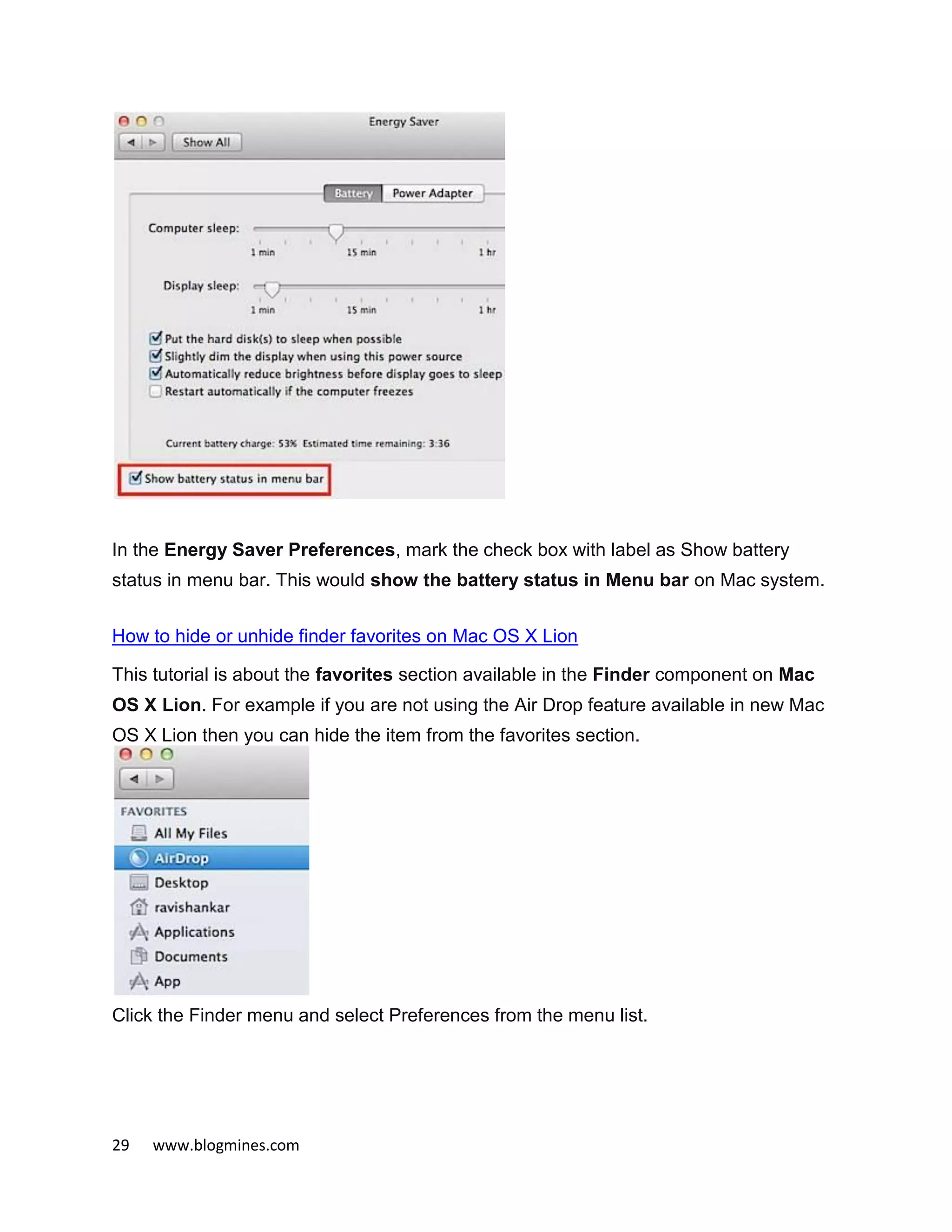 29 www.blogmines.com
In the Energy Saver Preferences, mark the check box with label as Show battery
status in menu bar. This would show the battery status in Menu bar on Mac system.
How to hide or unhide finder favorites on Mac OS X Lion
This tutorial is about the favorites section available in the Finder component on Mac
OS X Lion. For example if you are not using the Air Drop feature available in new Mac
OS X Lion then you can hide the item from the favorites section.
Click the Finder menu and select Preferences from the menu list.
 