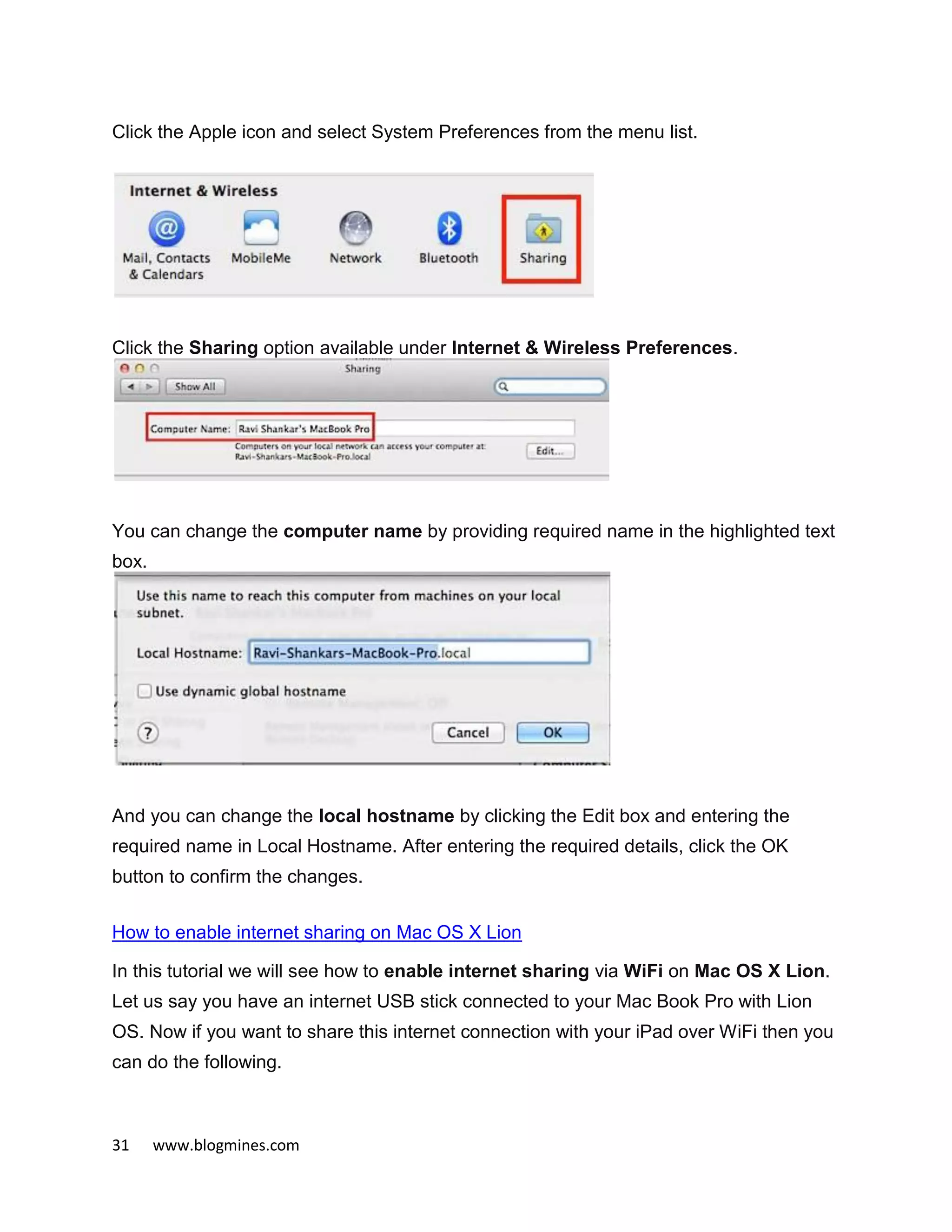 31 www.blogmines.com
Click the Apple icon and select System Preferences from the menu list.
Click the Sharing option available under Internet & Wireless Preferences.
You can change the computer name by providing required name in the highlighted text
box.
And you can change the local hostname by clicking the Edit box and entering the
required name in Local Hostname. After entering the required details, click the OK
button to confirm the changes.
How to enable internet sharing on Mac OS X Lion
In this tutorial we will see how to enable internet sharing via WiFi on Mac OS X Lion.
Let us say you have an internet USB stick connected to your Mac Book Pro with Lion
OS. Now if you want to share this internet connection with your iPad over WiFi then you
can do the following.
 