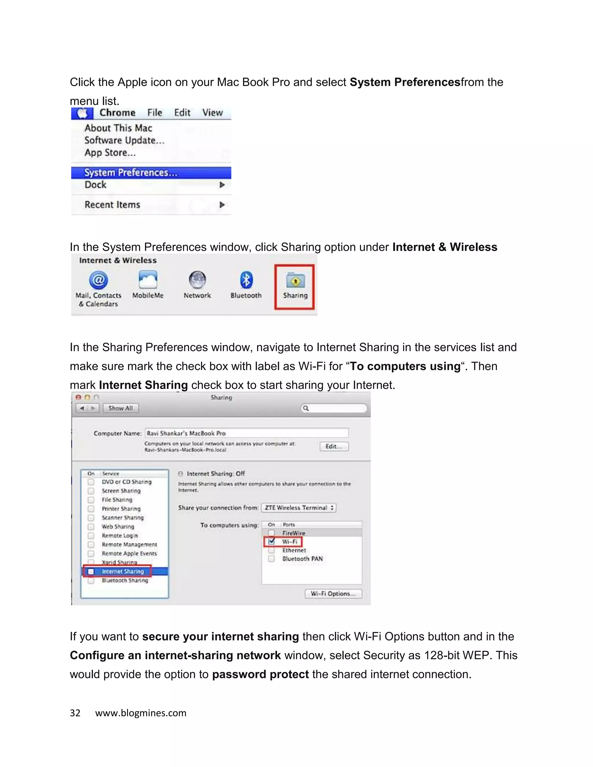 32 www.blogmines.com
Click the Apple icon on your Mac Book Pro and select System Preferencesfrom the
menu list.
In the System Preferences window, click Sharing option under Internet & Wireless
In the Sharing Preferences window, navigate to Internet Sharing in the services list and
make sure mark the check box with label as Wi-Fi for “To computers using“. Then
mark Internet Sharing check box to start sharing your Internet.
If you want to secure your internet sharing then click Wi-Fi Options button and in the
Configure an internet-sharing network window, select Security as 128-bit WEP. This
would provide the option to password protect the shared internet connection.
 