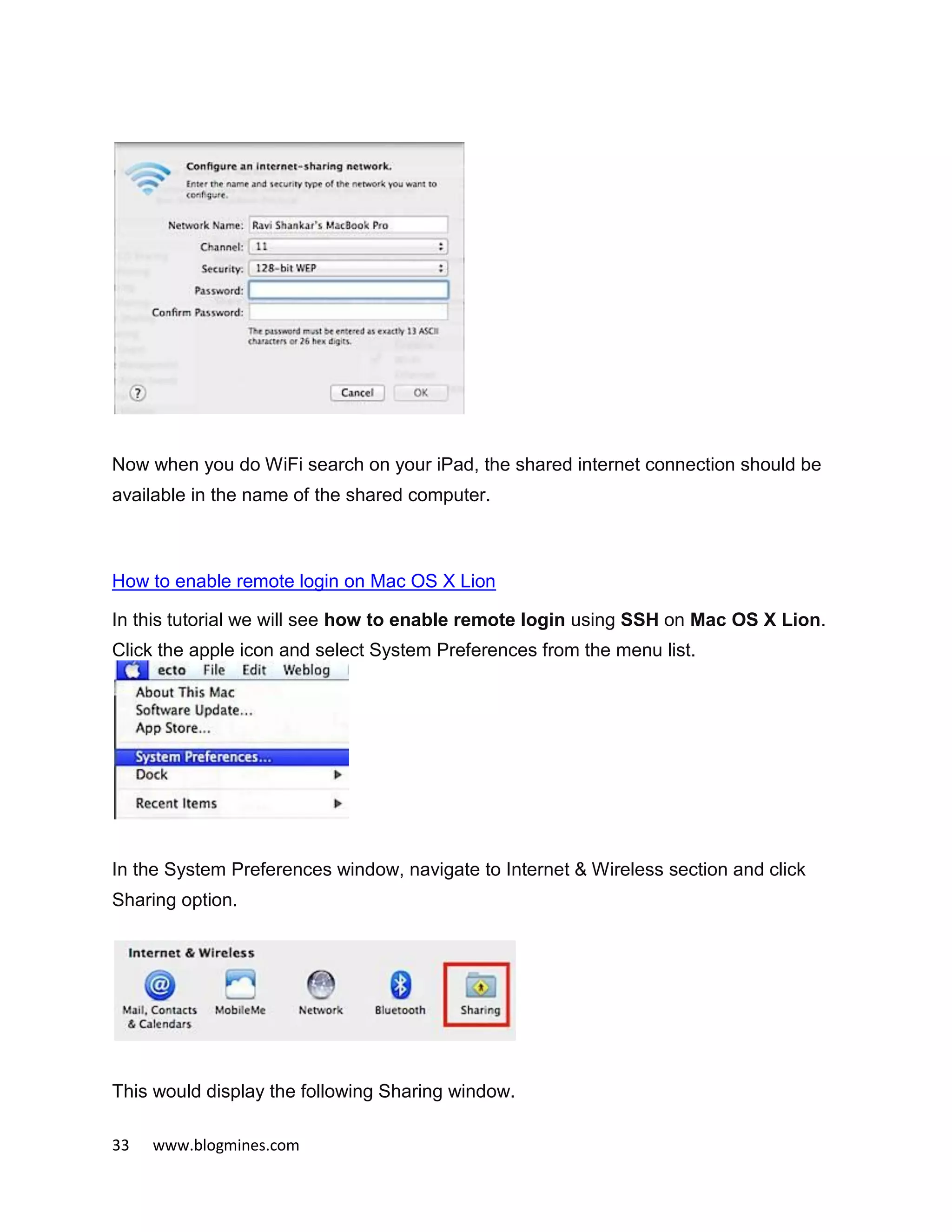 33 www.blogmines.com
Now when you do WiFi search on your iPad, the shared internet connection should be
available in the name of the shared computer.
How to enable remote login on Mac OS X Lion
In this tutorial we will see how to enable remote login using SSH on Mac OS X Lion.
Click the apple icon and select System Preferences from the menu list.
In the System Preferences window, navigate to Internet & Wireless section and click
Sharing option.
This would display the following Sharing window.
 