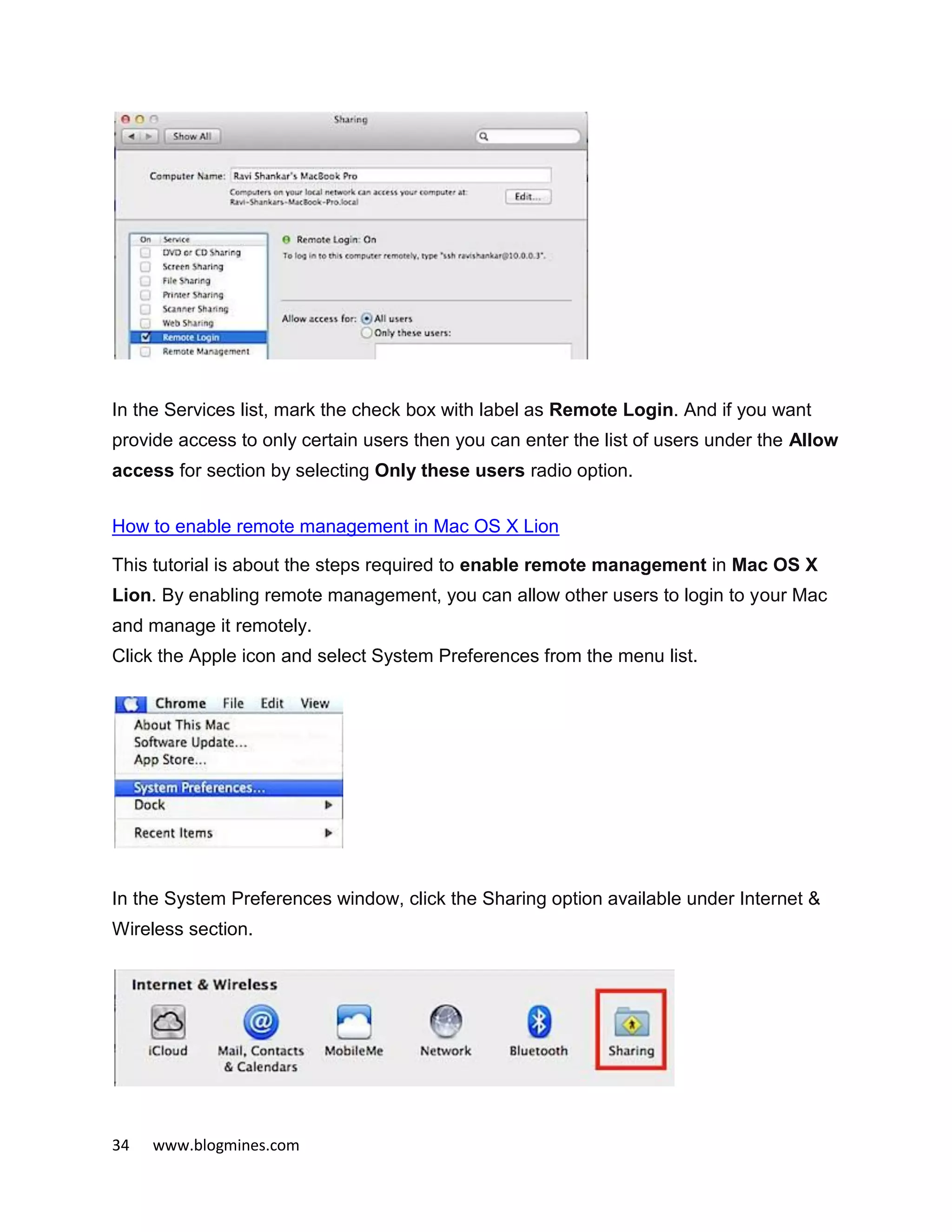 34 www.blogmines.com
In the Services list, mark the check box with label as Remote Login. And if you want
provide access to only certain users then you can enter the list of users under the Allow
access for section by selecting Only these users radio option.
How to enable remote management in Mac OS X Lion
This tutorial is about the steps required to enable remote management in Mac OS X
Lion. By enabling remote management, you can allow other users to login to your Mac
and manage it remotely.
Click the Apple icon and select System Preferences from the menu list.
In the System Preferences window, click the Sharing option available under Internet &
Wireless section.
 