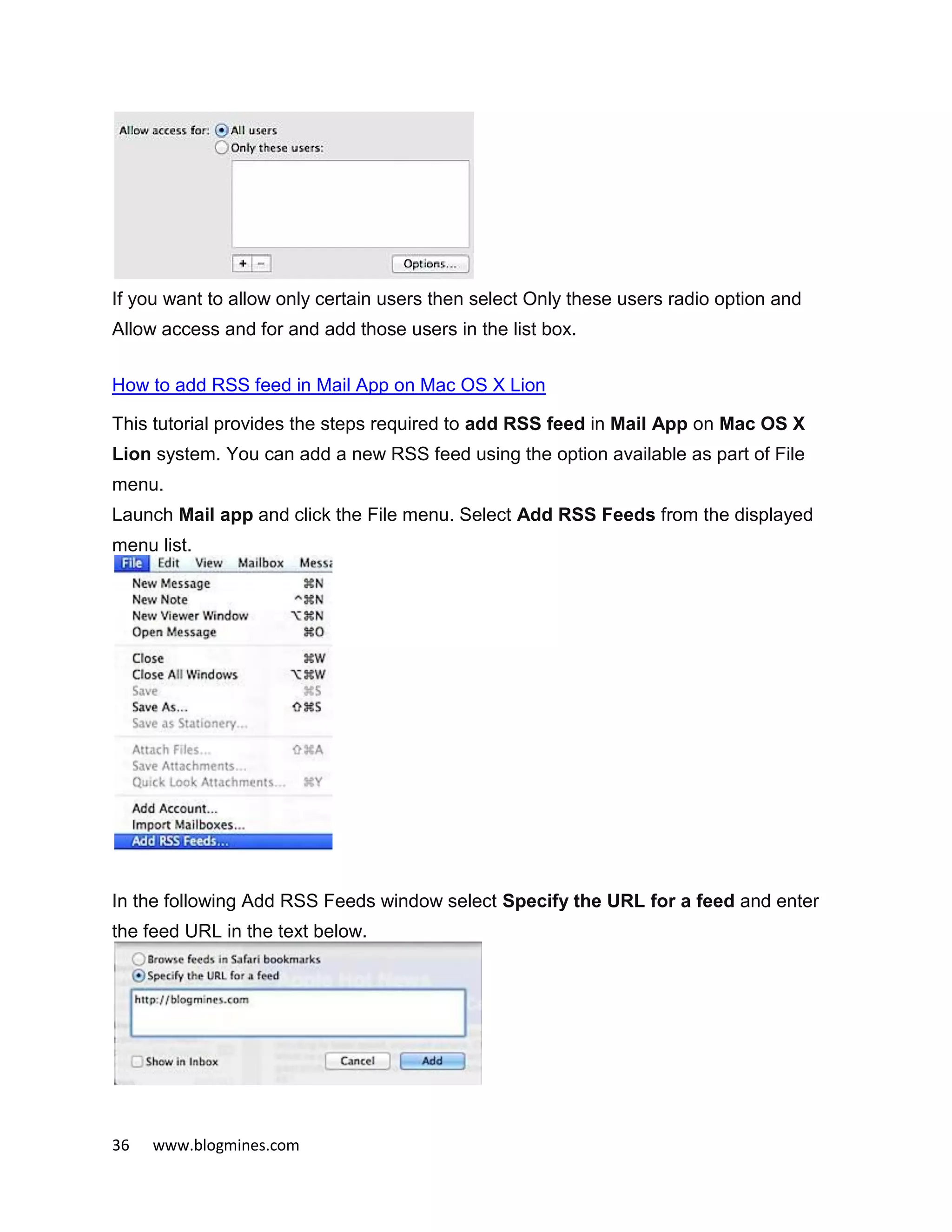 36 www.blogmines.com
If you want to allow only certain users then select Only these users radio option and
Allow access and for and add those users in the list box.
How to add RSS feed in Mail App on Mac OS X Lion
This tutorial provides the steps required to add RSS feed in Mail App on Mac OS X
Lion system. You can add a new RSS feed using the option available as part of File
menu.
Launch Mail app and click the File menu. Select Add RSS Feeds from the displayed
menu list.
In the following Add RSS Feeds window select Specify the URL for a feed and enter
the feed URL in the text below.
 