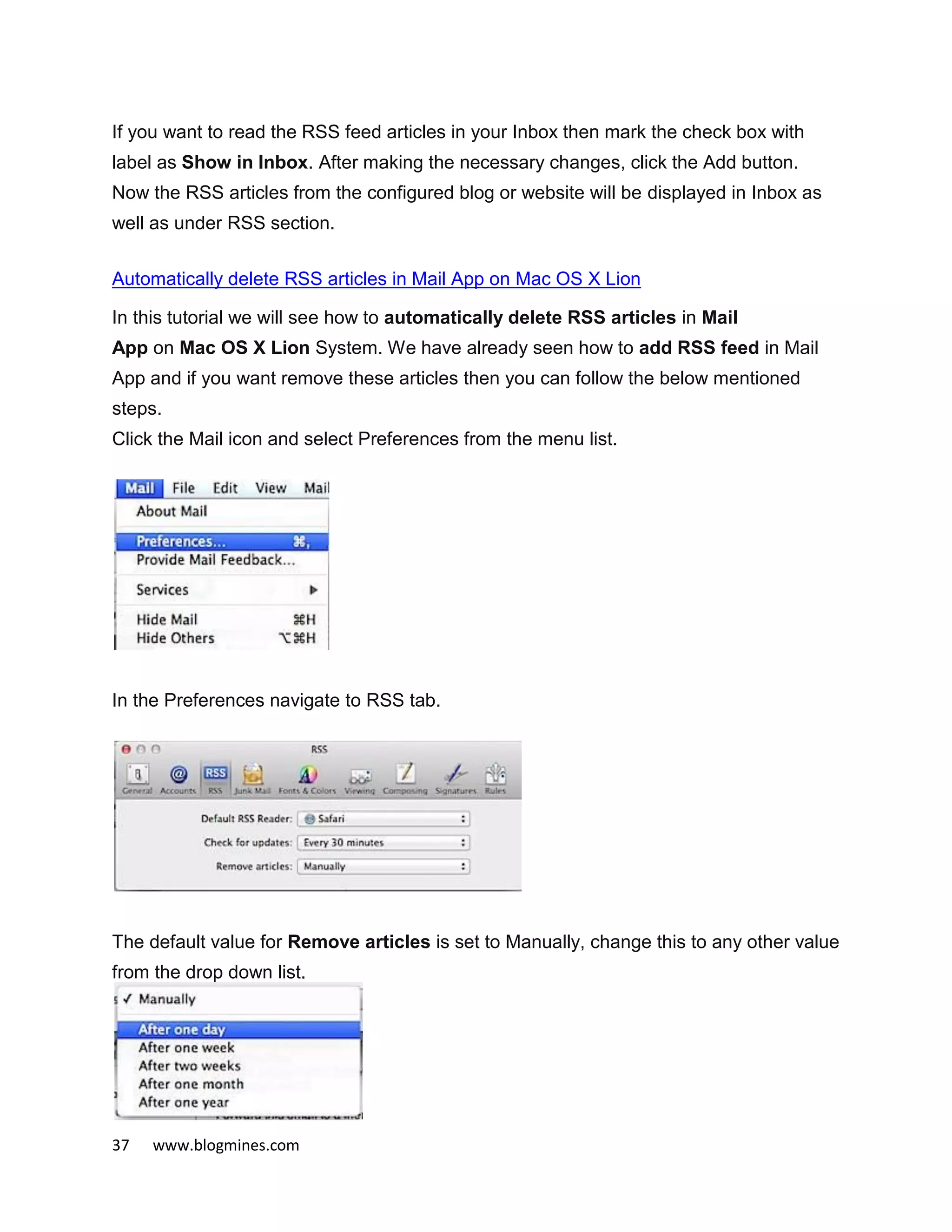 37 www.blogmines.com
If you want to read the RSS feed articles in your Inbox then mark the check box with
label as Show in Inbox. After making the necessary changes, click the Add button.
Now the RSS articles from the configured blog or website will be displayed in Inbox as
well as under RSS section.
Automatically delete RSS articles in Mail App on Mac OS X Lion
In this tutorial we will see how to automatically delete RSS articles in Mail
App on Mac OS X Lion System. We have already seen how to add RSS feed in Mail
App and if you want remove these articles then you can follow the below mentioned
steps.
Click the Mail icon and select Preferences from the menu list.
In the Preferences navigate to RSS tab.
The default value for Remove articles is set to Manually, change this to any other value
from the drop down list.
 