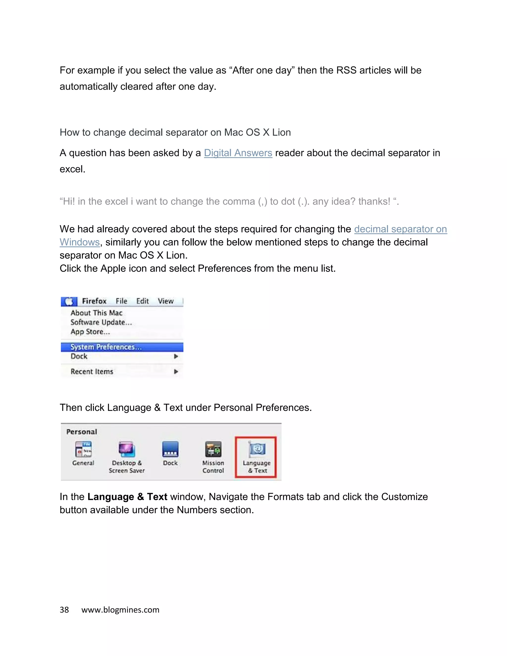 38 www.blogmines.com
For example if you select the value as “After one day” then the RSS articles will be
automatically cleared after one day.
How to change decimal separator on Mac OS X Lion
A question has been asked by a Digital Answers reader about the decimal separator in
excel.
“Hi! in the excel i want to change the comma (,) to dot (.). any idea? thanks! “.
We had already covered about the steps required for changing the decimal separator on
Windows, similarly you can follow the below mentioned steps to change the decimal
separator on Mac OS X Lion.
Click the Apple icon and select Preferences from the menu list.
Then click Language & Text under Personal Preferences.
In the Language & Text window, Navigate the Formats tab and click the Customize
button available under the Numbers section.
 