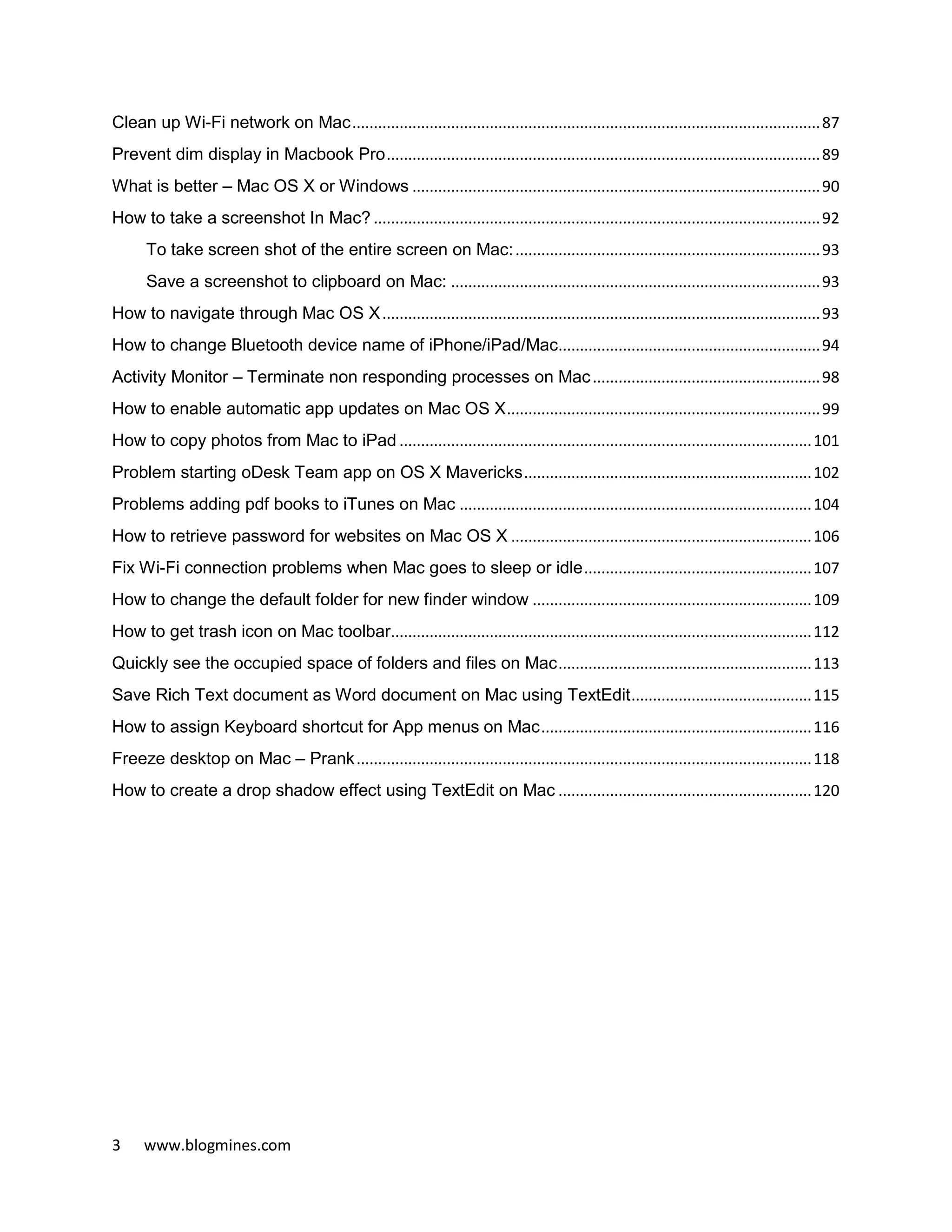 3 www.blogmines.com
Clean up Wi-Fi network on Mac.............................................................................................................87
Prevent dim display in Macbook Pro.....................................................................................................89
What is better – Mac OS X or Windows ...............................................................................................90
How to take a screenshot In Mac? ........................................................................................................92
To take screen shot of the entire screen on Mac:.......................................................................93
Save a screenshot to clipboard on Mac: ......................................................................................93
How to navigate through Mac OS X......................................................................................................93
How to change Bluetooth device name of iPhone/iPad/Mac.............................................................94
Activity Monitor – Terminate non responding processes on Mac.....................................................98
How to enable automatic app updates on Mac OS X.........................................................................99
How to copy photos from Mac to iPad ................................................................................................101
Problem starting oDesk Team app on OS X Mavericks...................................................................102
Problems adding pdf books to iTunes on Mac ..................................................................................104
How to retrieve password for websites on Mac OS X ......................................................................106
Fix Wi-Fi connection problems when Mac goes to sleep or idle.....................................................107
How to change the default folder for new finder window .................................................................109
How to get trash icon on Mac toolbar..................................................................................................112
Quickly see the occupied space of folders and files on Mac...........................................................113
Save Rich Text document as Word document on Mac using TextEdit..........................................115
How to assign Keyboard shortcut for App menus on Mac...............................................................116
Freeze desktop on Mac – Prank..........................................................................................................118
How to create a drop shadow effect using TextEdit on Mac ...........................................................120
 