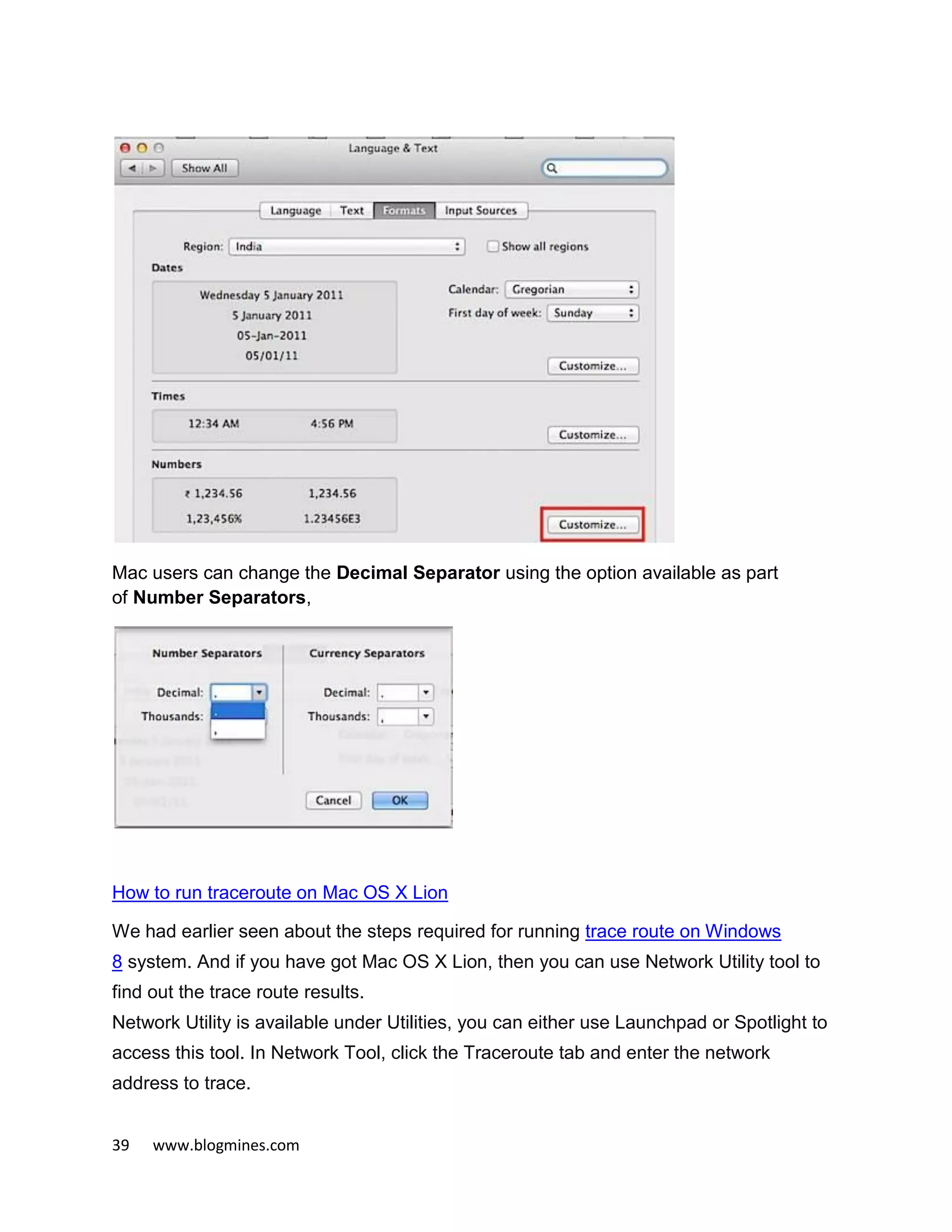 39 www.blogmines.com
Mac users can change the Decimal Separator using the option available as part
of Number Separators,
How to run traceroute on Mac OS X Lion
We had earlier seen about the steps required for running trace route on Windows
8 system. And if you have got Mac OS X Lion, then you can use Network Utility tool to
find out the trace route results.
Network Utility is available under Utilities, you can either use Launchpad or Spotlight to
access this tool. In Network Tool, click the Traceroute tab and enter the network
address to trace.
 