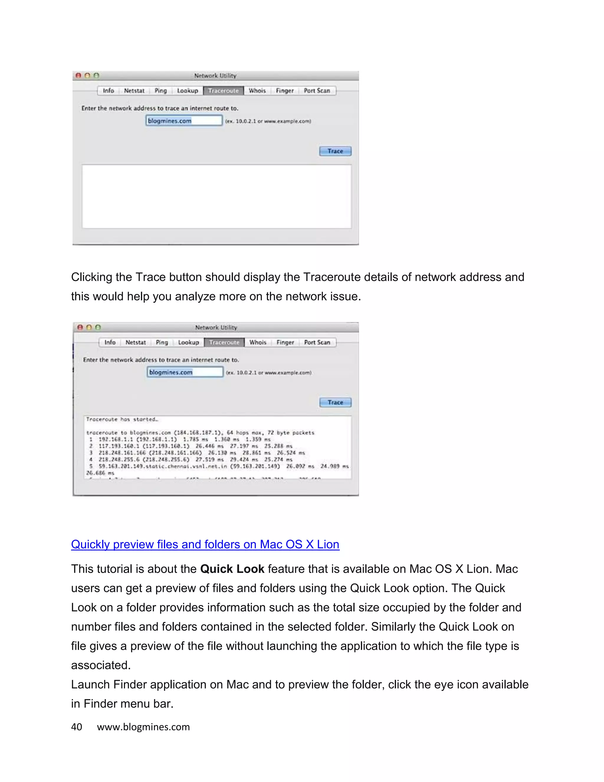 40 www.blogmines.com
Clicking the Trace button should display the Traceroute details of network address and
this would help you analyze more on the network issue.
Quickly preview files and folders on Mac OS X Lion
This tutorial is about the Quick Look feature that is available on Mac OS X Lion. Mac
users can get a preview of files and folders using the Quick Look option. The Quick
Look on a folder provides information such as the total size occupied by the folder and
number files and folders contained in the selected folder. Similarly the Quick Look on
file gives a preview of the file without launching the application to which the file type is
associated.
Launch Finder application on Mac and to preview the folder, click the eye icon available
in Finder menu bar.
 