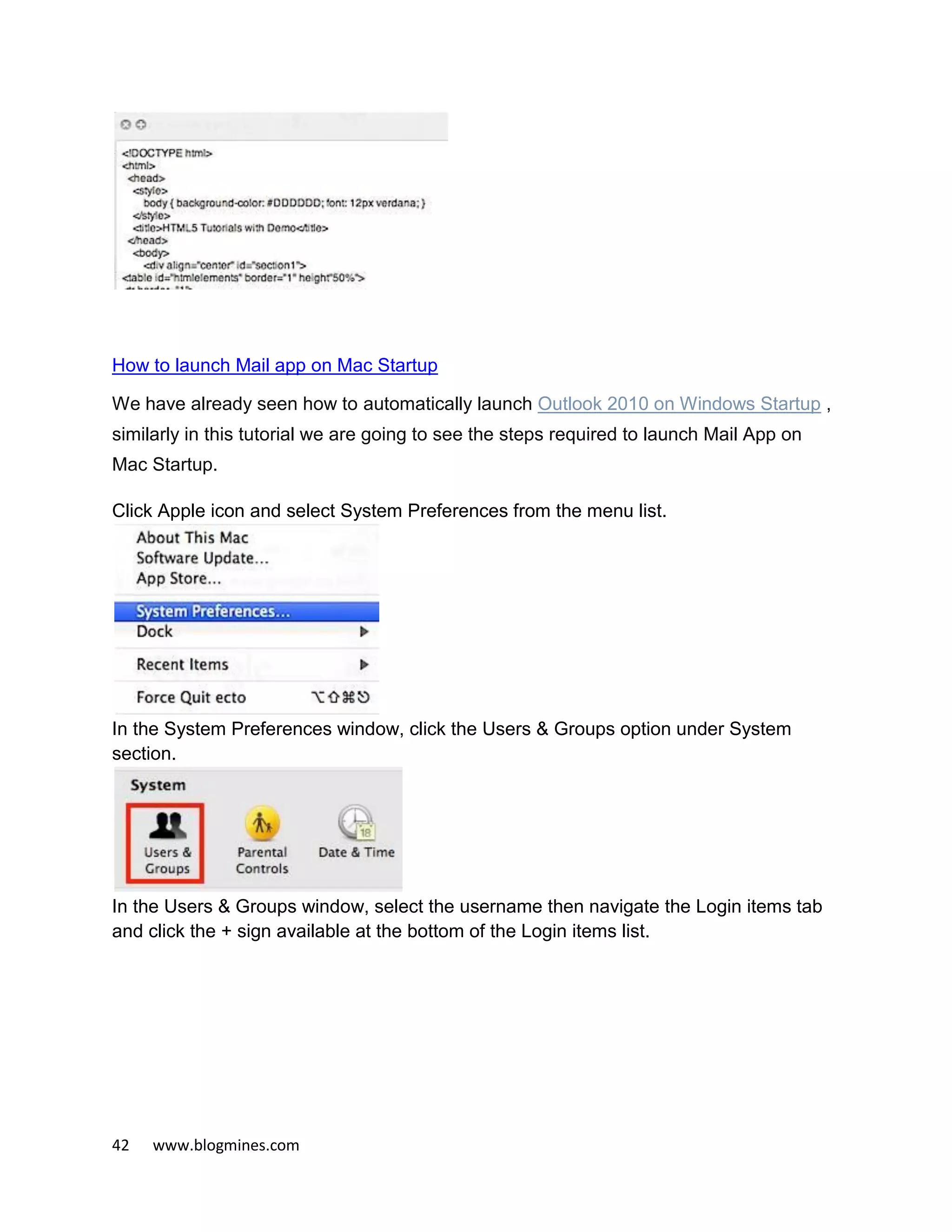 42 www.blogmines.com
How to launch Mail app on Mac Startup
We have already seen how to automatically launch Outlook 2010 on Windows Startup ,
similarly in this tutorial we are going to see the steps required to launch Mail App on
Mac Startup.
Click Apple icon and select System Preferences from the menu list.
In the System Preferences window, click the Users & Groups option under System
section.
In the Users & Groups window, select the username then navigate the Login items tab
and click the + sign available at the bottom of the Login items list.
 