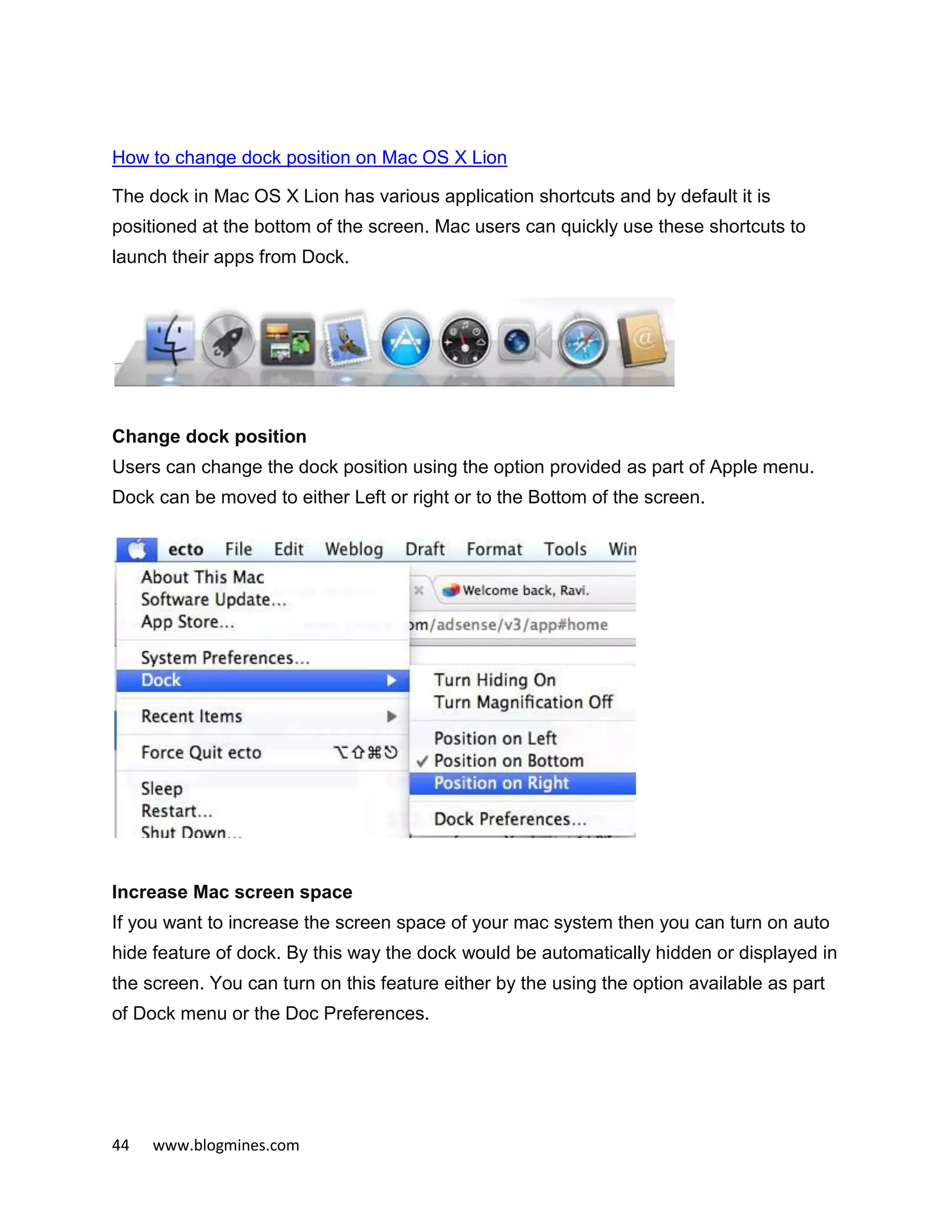 44 www.blogmines.com
How to change dock position on Mac OS X Lion
The dock in Mac OS X Lion has various application shortcuts and by default it is
positioned at the bottom of the screen. Mac users can quickly use these shortcuts to
launch their apps from Dock.
Change dock position
Users can change the dock position using the option provided as part of Apple menu.
Dock can be moved to either Left or right or to the Bottom of the screen.
Increase Mac screen space
If you want to increase the screen space of your mac system then you can turn on auto
hide feature of dock. By this way the dock would be automatically hidden or displayed in
the screen. You can turn on this feature either by the using the option available as part
of Dock menu or the Doc Preferences.
 