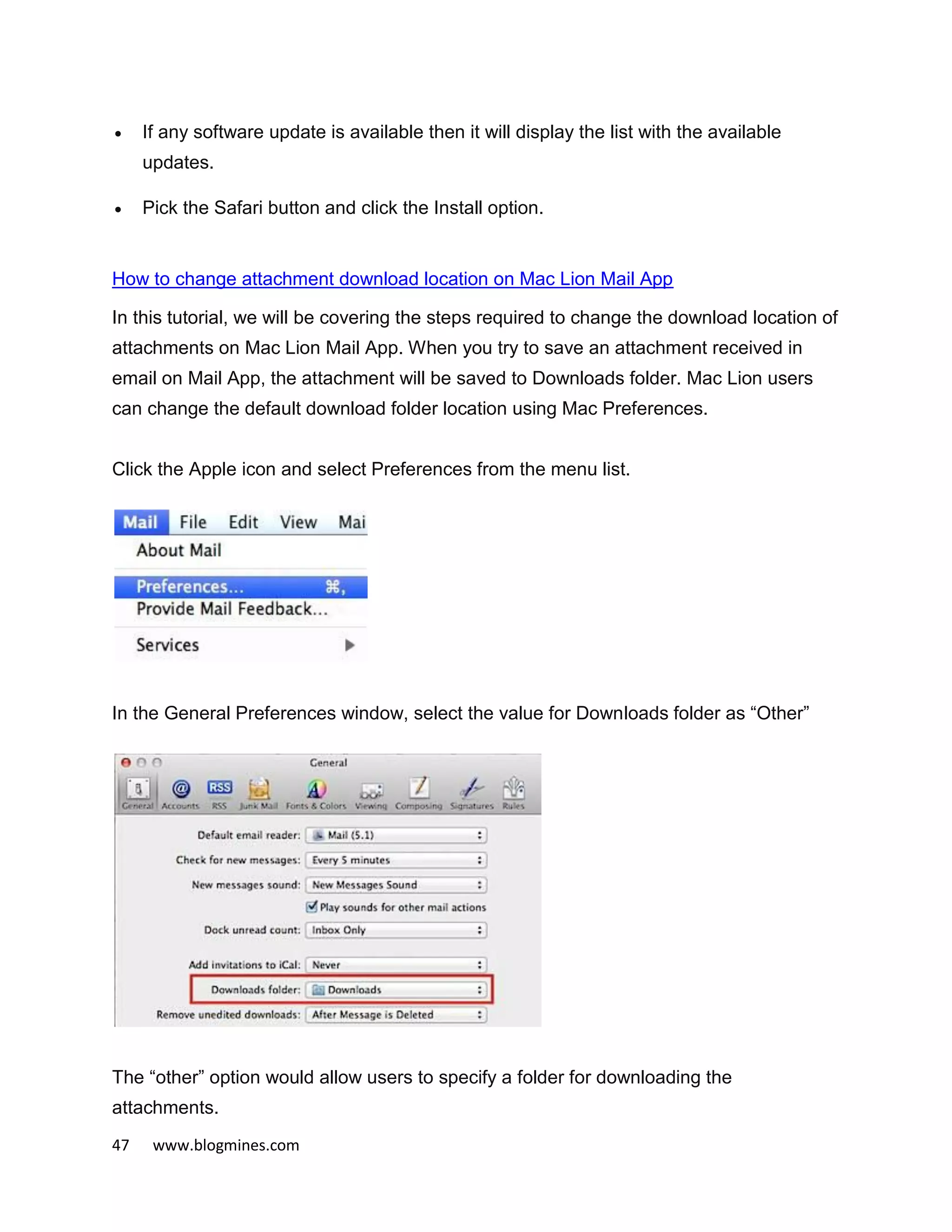 47 www.blogmines.com
 If any software update is available then it will display the list with the available
updates.
 Pick the Safari button and click the Install option.
How to change attachment download location on Mac Lion Mail App
In this tutorial, we will be covering the steps required to change the download location of
attachments on Mac Lion Mail App. When you try to save an attachment received in
email on Mail App, the attachment will be saved to Downloads folder. Mac Lion users
can change the default download folder location using Mac Preferences.
Click the Apple icon and select Preferences from the menu list.
In the General Preferences window, select the value for Downloads folder as “Other”
The “other” option would allow users to specify a folder for downloading the
attachments.
 