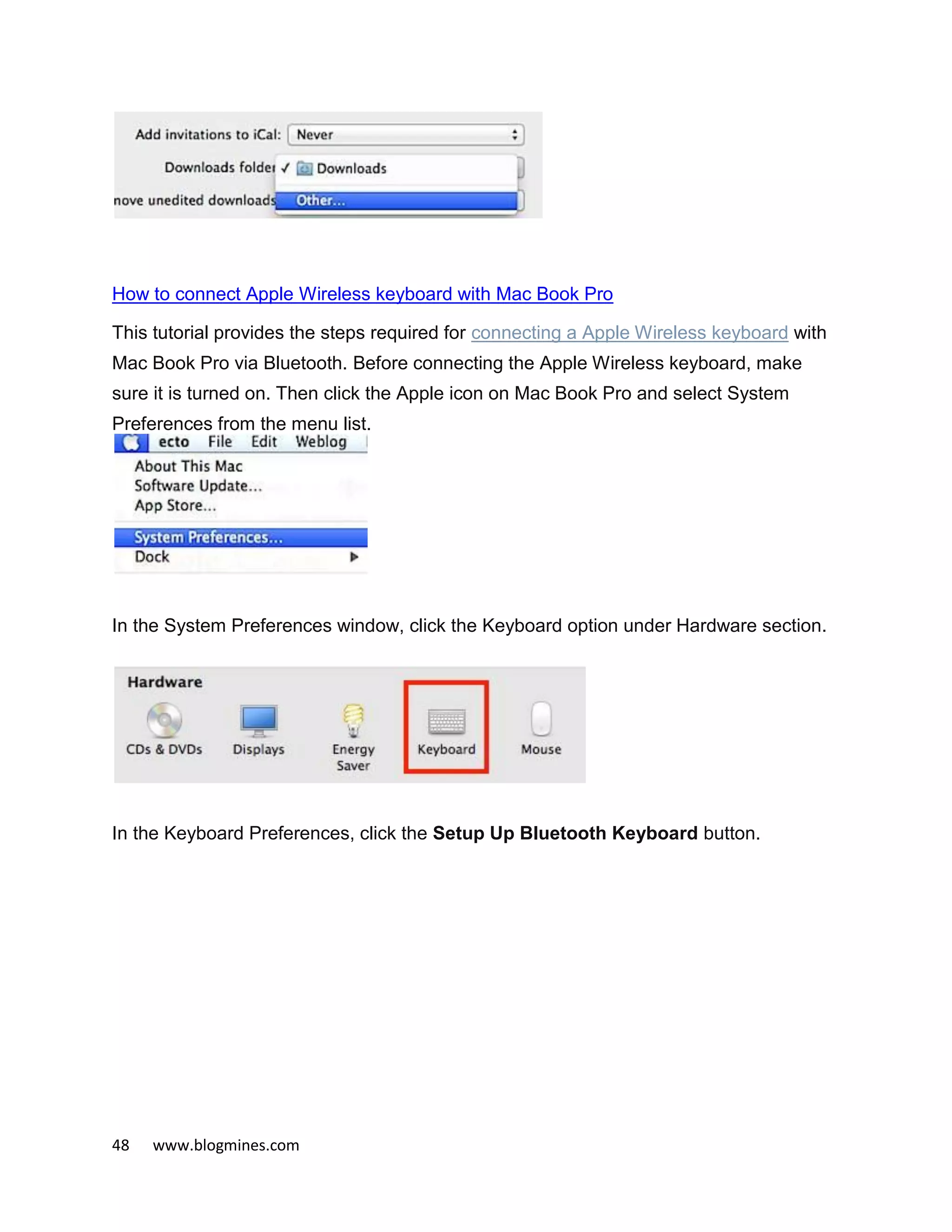 48 www.blogmines.com
How to connect Apple Wireless keyboard with Mac Book Pro
This tutorial provides the steps required for connecting a Apple Wireless keyboard with
Mac Book Pro via Bluetooth. Before connecting the Apple Wireless keyboard, make
sure it is turned on. Then click the Apple icon on Mac Book Pro and select System
Preferences from the menu list.
In the System Preferences window, click the Keyboard option under Hardware section.
In the Keyboard Preferences, click the Setup Up Bluetooth Keyboard button.
 