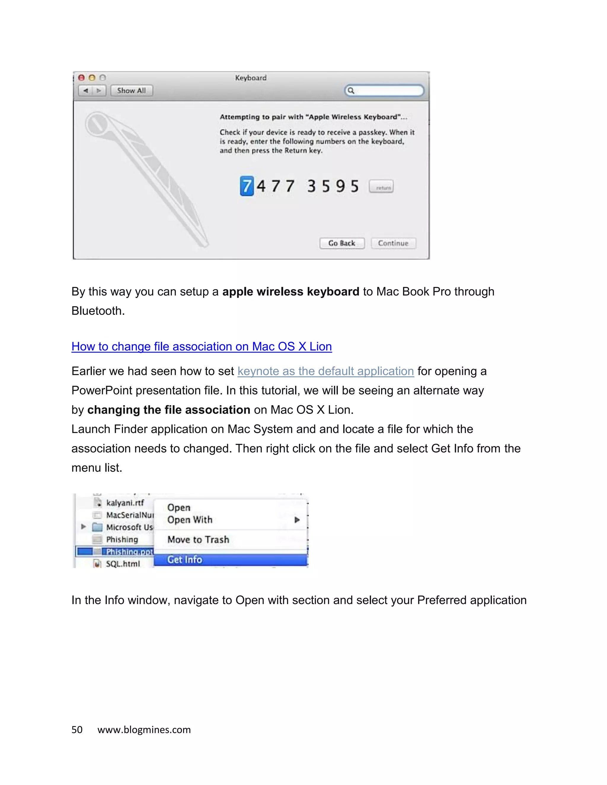 50 www.blogmines.com
By this way you can setup a apple wireless keyboard to Mac Book Pro through
Bluetooth.
How to change file association on Mac OS X Lion
Earlier we had seen how to set keynote as the default application for opening a
PowerPoint presentation file. In this tutorial, we will be seeing an alternate way
by changing the file association on Mac OS X Lion.
Launch Finder application on Mac System and and locate a file for which the
association needs to changed. Then right click on the file and select Get Info from the
menu list.
In the Info window, navigate to Open with section and select your Preferred application
 