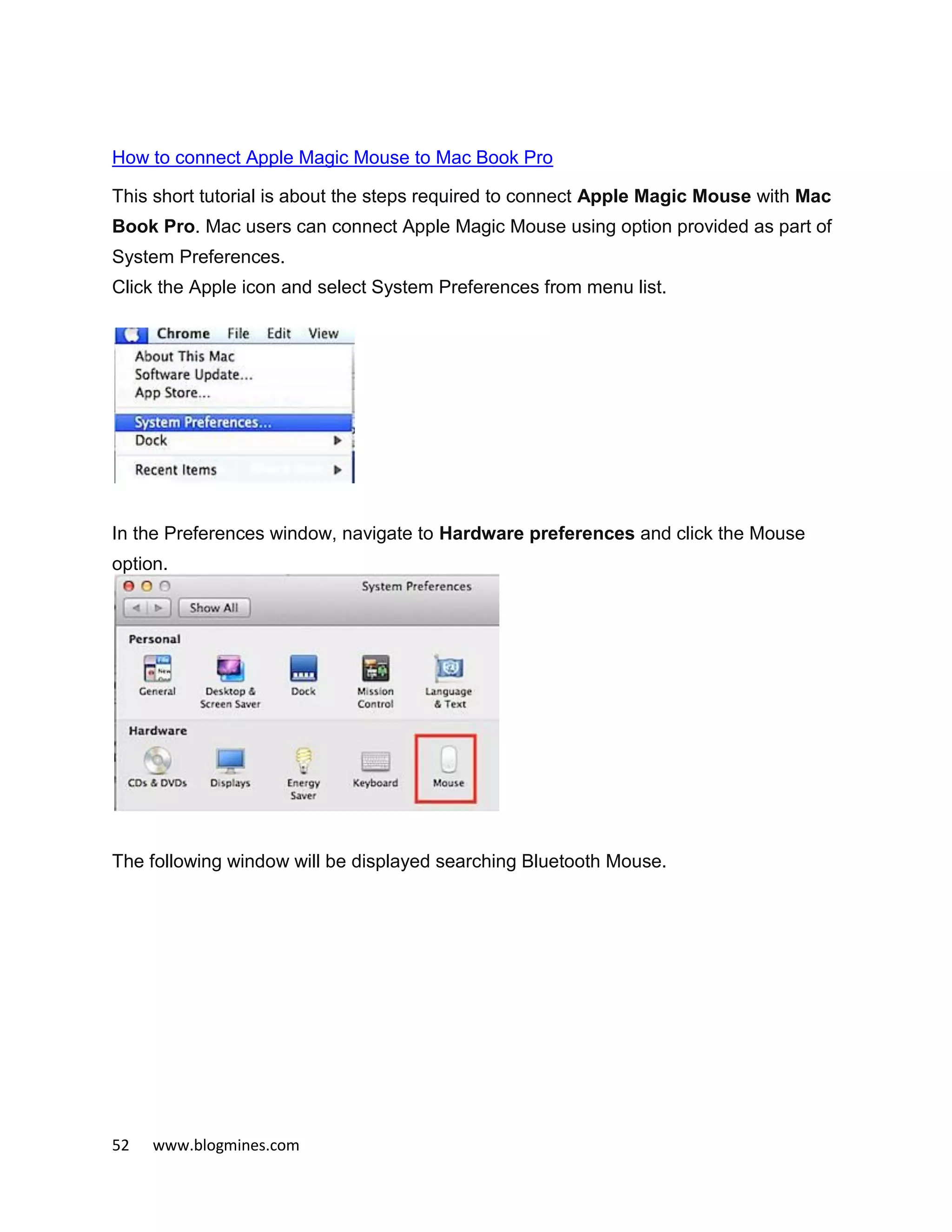 52 www.blogmines.com
How to connect Apple Magic Mouse to Mac Book Pro
This short tutorial is about the steps required to connect Apple Magic Mouse with Mac
Book Pro. Mac users can connect Apple Magic Mouse using option provided as part of
System Preferences.
Click the Apple icon and select System Preferences from menu list.
In the Preferences window, navigate to Hardware preferences and click the Mouse
option.
The following window will be displayed searching Bluetooth Mouse.
 