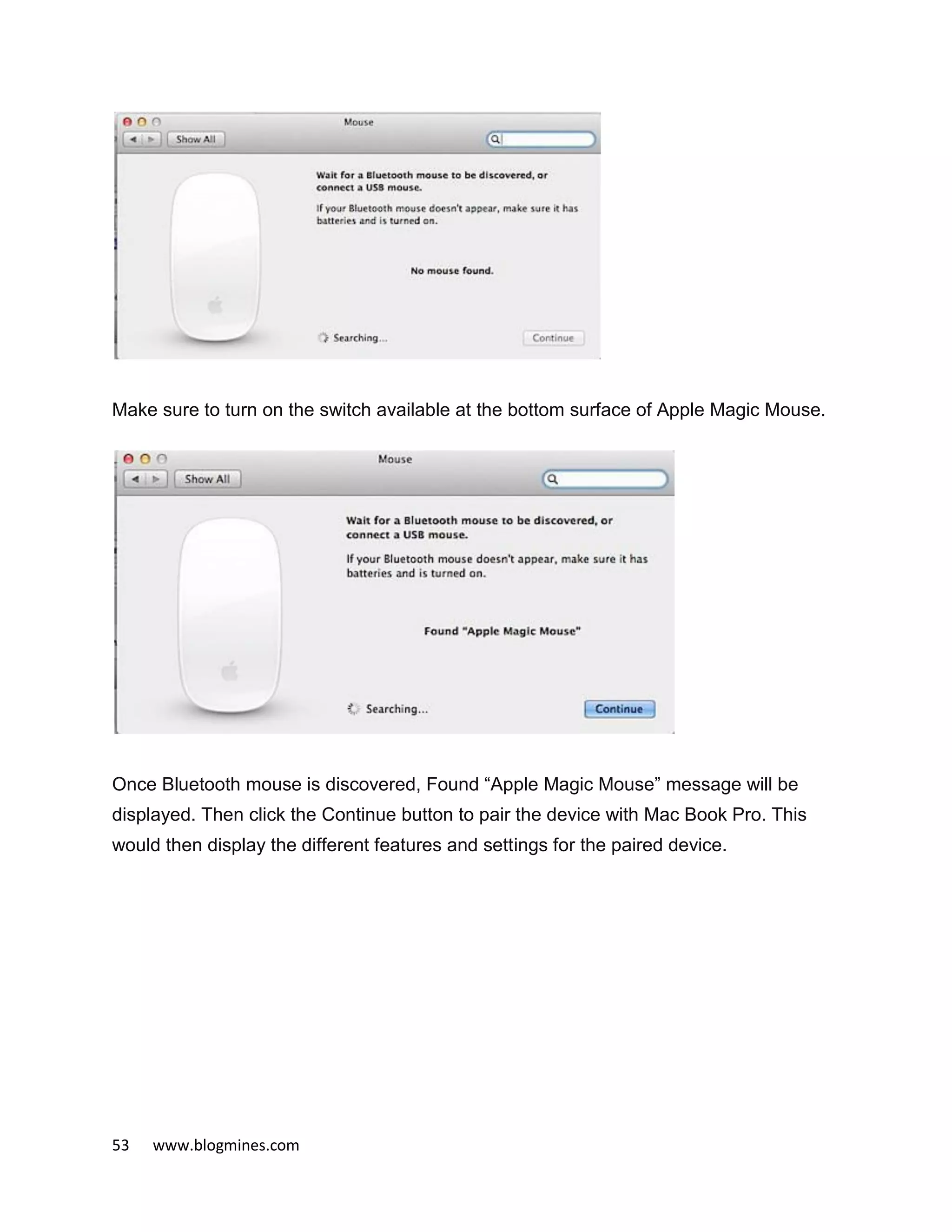 53 www.blogmines.com
Make sure to turn on the switch available at the bottom surface of Apple Magic Mouse.
Once Bluetooth mouse is discovered, Found “Apple Magic Mouse” message will be
displayed. Then click the Continue button to pair the device with Mac Book Pro. This
would then display the different features and settings for the paired device.
 