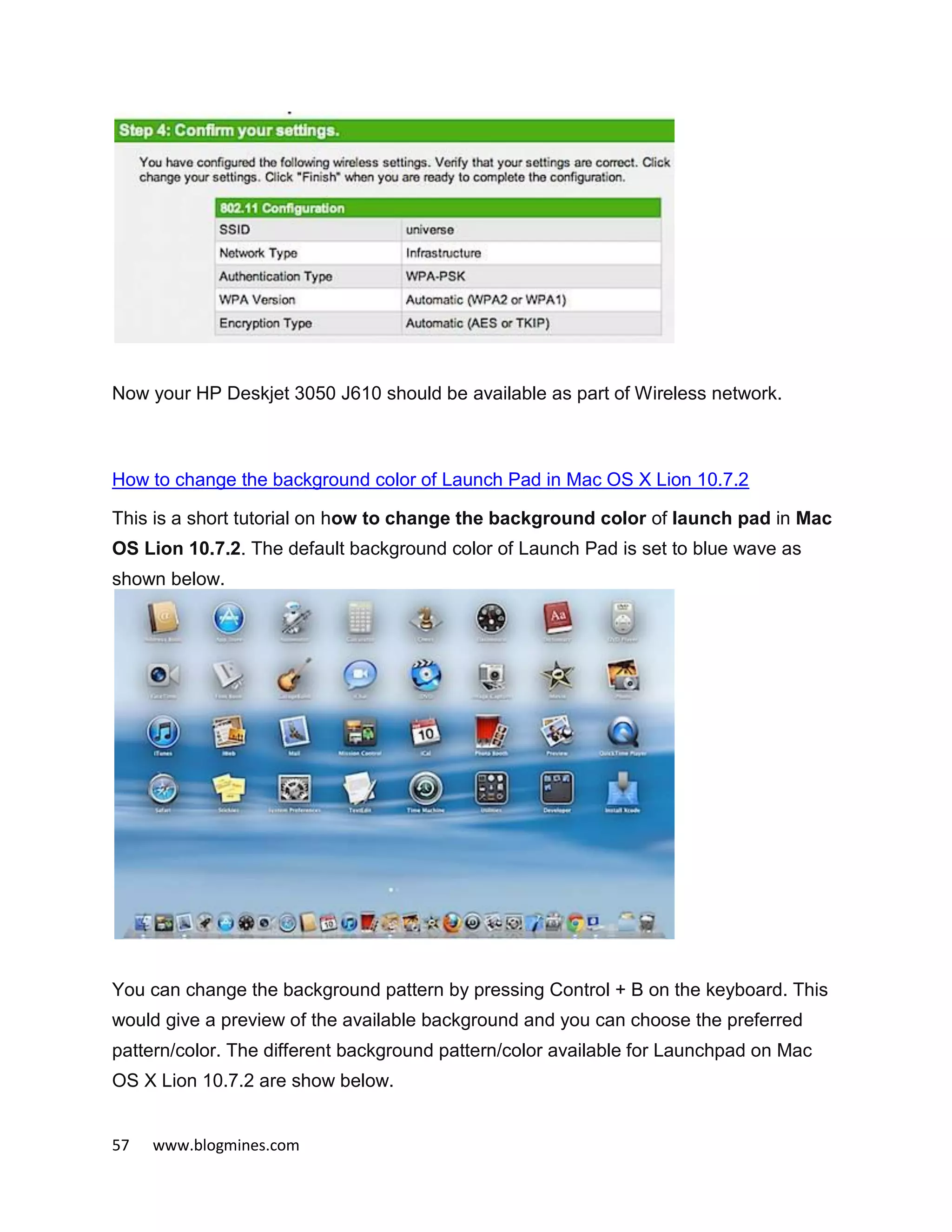 57 www.blogmines.com
Now your HP Deskjet 3050 J610 should be available as part of Wireless network.
How to change the background color of Launch Pad in Mac OS X Lion 10.7.2
This is a short tutorial on how to change the background color of launch pad in Mac
OS Lion 10.7.2. The default background color of Launch Pad is set to blue wave as
shown below.
You can change the background pattern by pressing Control + B on the keyboard. This
would give a preview of the available background and you can choose the preferred
pattern/color. The different background pattern/color available for Launchpad on Mac
OS X Lion 10.7.2 are show below.
 