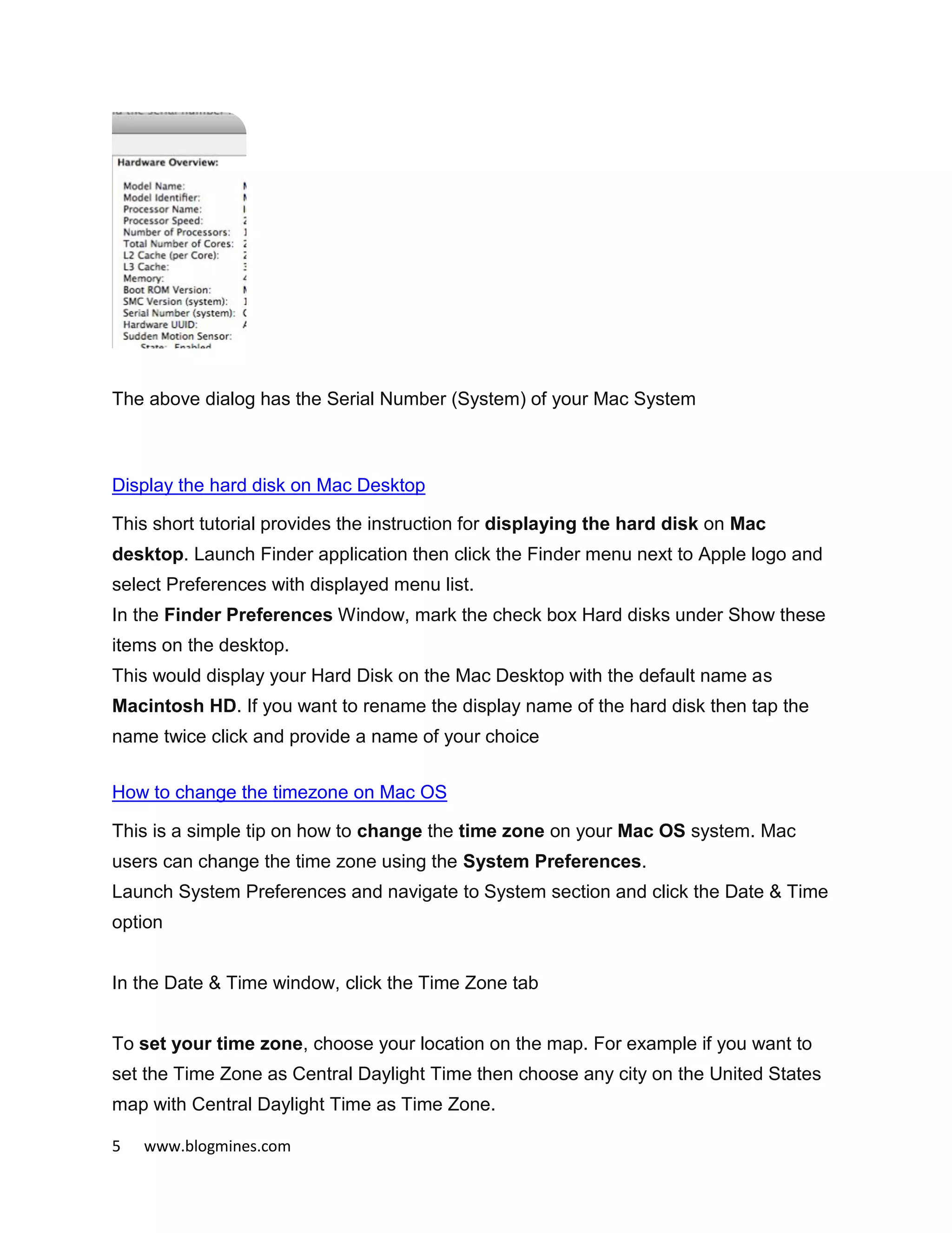 5 www.blogmines.com
The above dialog has the Serial Number (System) of your Mac System
Display the hard disk on Mac Desktop
This short tutorial provides the instruction for displaying the hard disk on Mac
desktop. Launch Finder application then click the Finder menu next to Apple logo and
select Preferences with displayed menu list.
In the Finder Preferences Window, mark the check box Hard disks under Show these
items on the desktop.
This would display your Hard Disk on the Mac Desktop with the default name as
Macintosh HD. If you want to rename the display name of the hard disk then tap the
name twice click and provide a name of your choice
How to change the timezone on Mac OS
This is a simple tip on how to change the time zone on your Mac OS system. Mac
users can change the time zone using the System Preferences.
Launch System Preferences and navigate to System section and click the Date & Time
option
In the Date & Time window, click the Time Zone tab
To set your time zone, choose your location on the map. For example if you want to
set the Time Zone as Central Daylight Time then choose any city on the United States
map with Central Daylight Time as Time Zone.
 