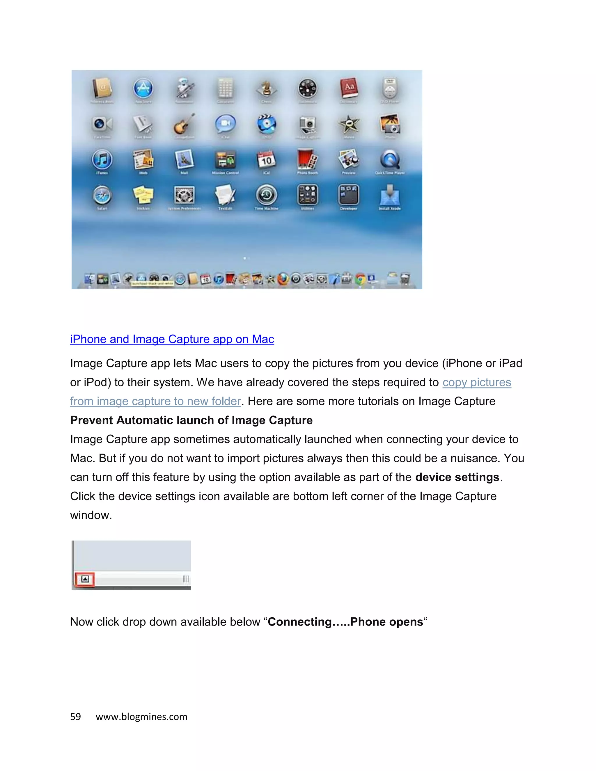 59 www.blogmines.com
iPhone and Image Capture app on Mac
Image Capture app lets Mac users to copy the pictures from you device (iPhone or iPad
or iPod) to their system. We have already covered the steps required to copy pictures
from image capture to new folder. Here are some more tutorials on Image Capture
Prevent Automatic launch of Image Capture
Image Capture app sometimes automatically launched when connecting your device to
Mac. But if you do not want to import pictures always then this could be a nuisance. You
can turn off this feature by using the option available as part of the device settings.
Click the device settings icon available are bottom left corner of the Image Capture
window.
Now click drop down available below “Connecting…..Phone opens“
 