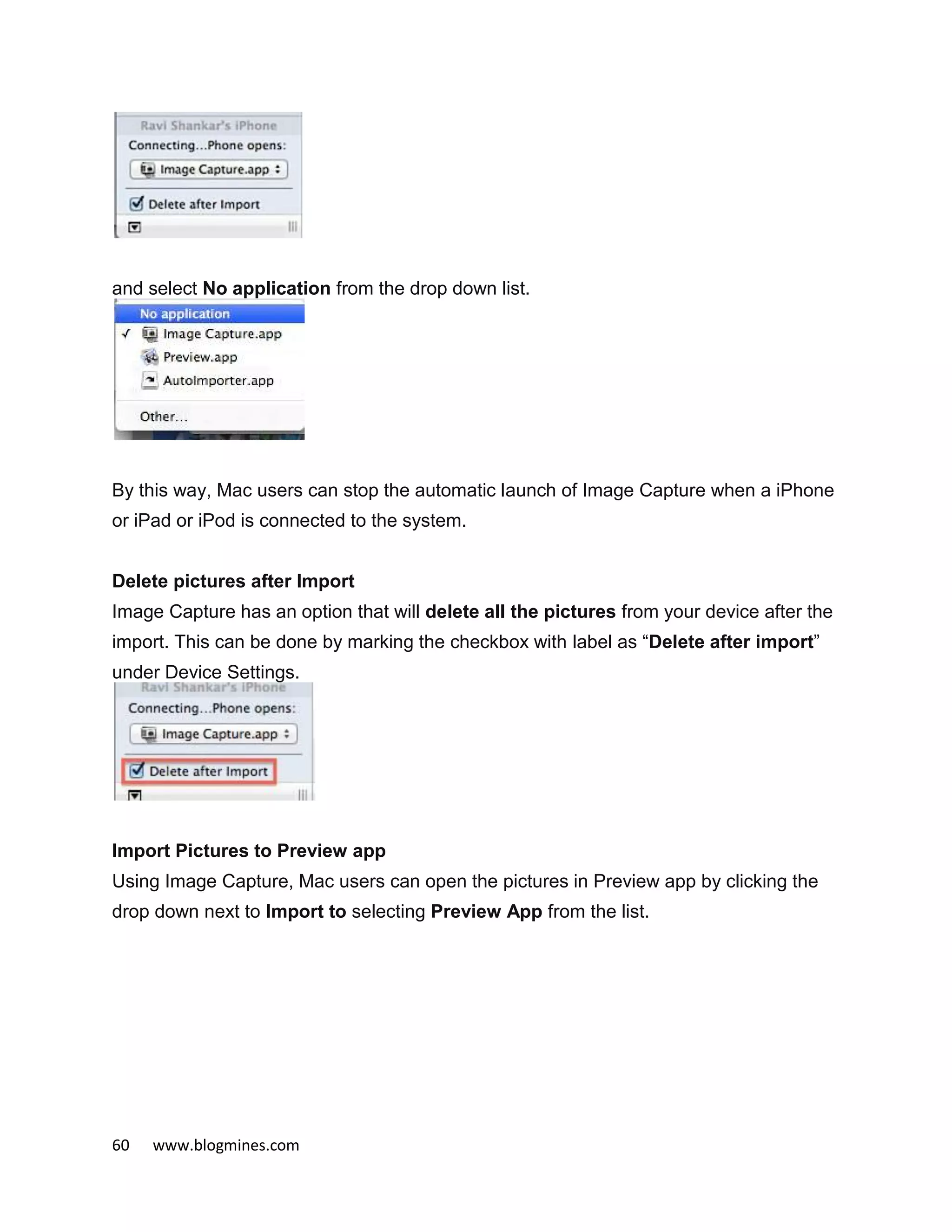 60 www.blogmines.com
and select No application from the drop down list.
By this way, Mac users can stop the automatic launch of Image Capture when a iPhone
or iPad or iPod is connected to the system.
Delete pictures after Import
Image Capture has an option that will delete all the pictures from your device after the
import. This can be done by marking the checkbox with label as “Delete after import”
under Device Settings.
Import Pictures to Preview app
Using Image Capture, Mac users can open the pictures in Preview app by clicking the
drop down next to Import to selecting Preview App from the list.
 