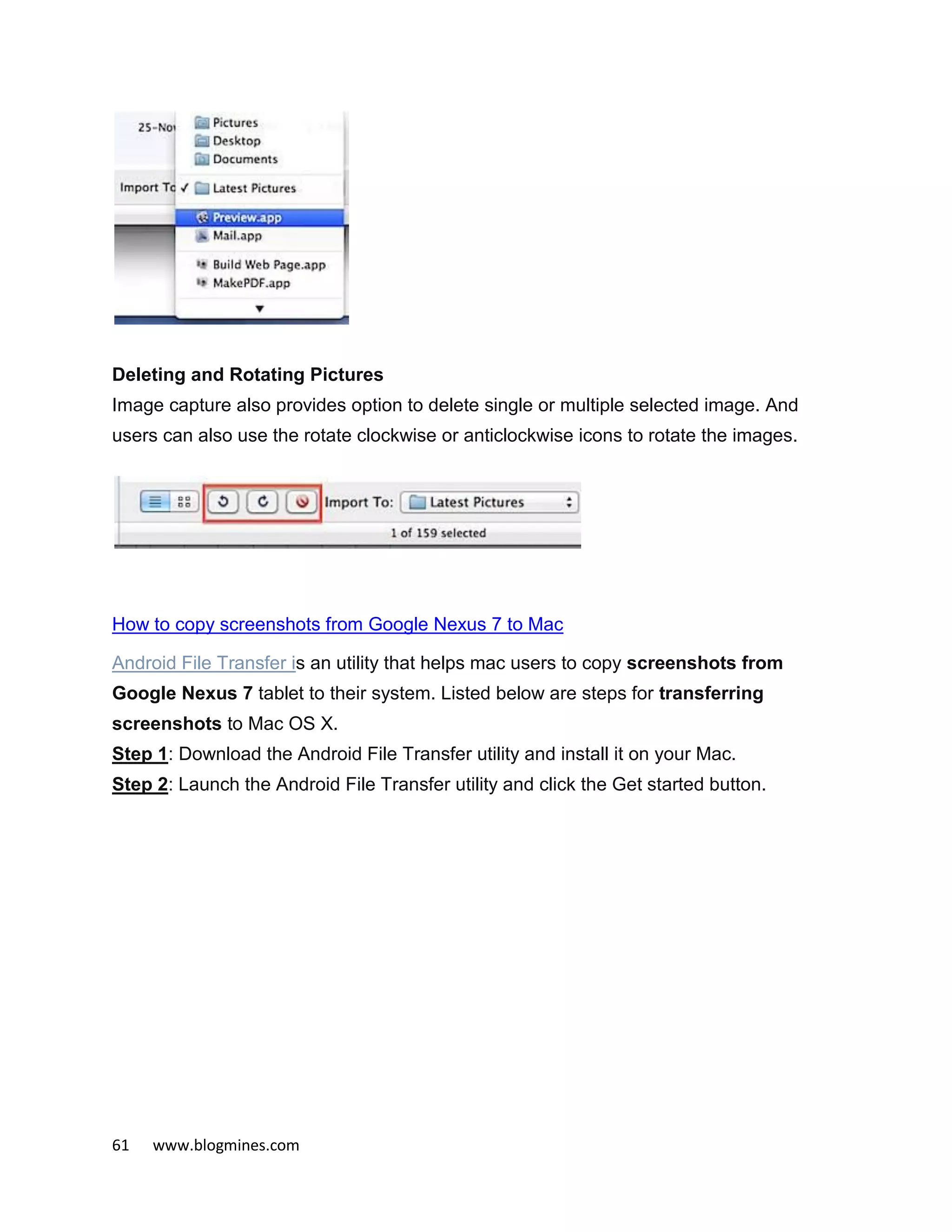 61 www.blogmines.com
Deleting and Rotating Pictures
Image capture also provides option to delete single or multiple selected image. And
users can also use the rotate clockwise or anticlockwise icons to rotate the images.
How to copy screenshots from Google Nexus 7 to Mac
Android File Transfer is an utility that helps mac users to copy screenshots from
Google Nexus 7 tablet to their system. Listed below are steps for transferring
screenshots to Mac OS X.
Step 1: Download the Android File Transfer utility and install it on your Mac.
Step 2: Launch the Android File Transfer utility and click the Get started button.
 