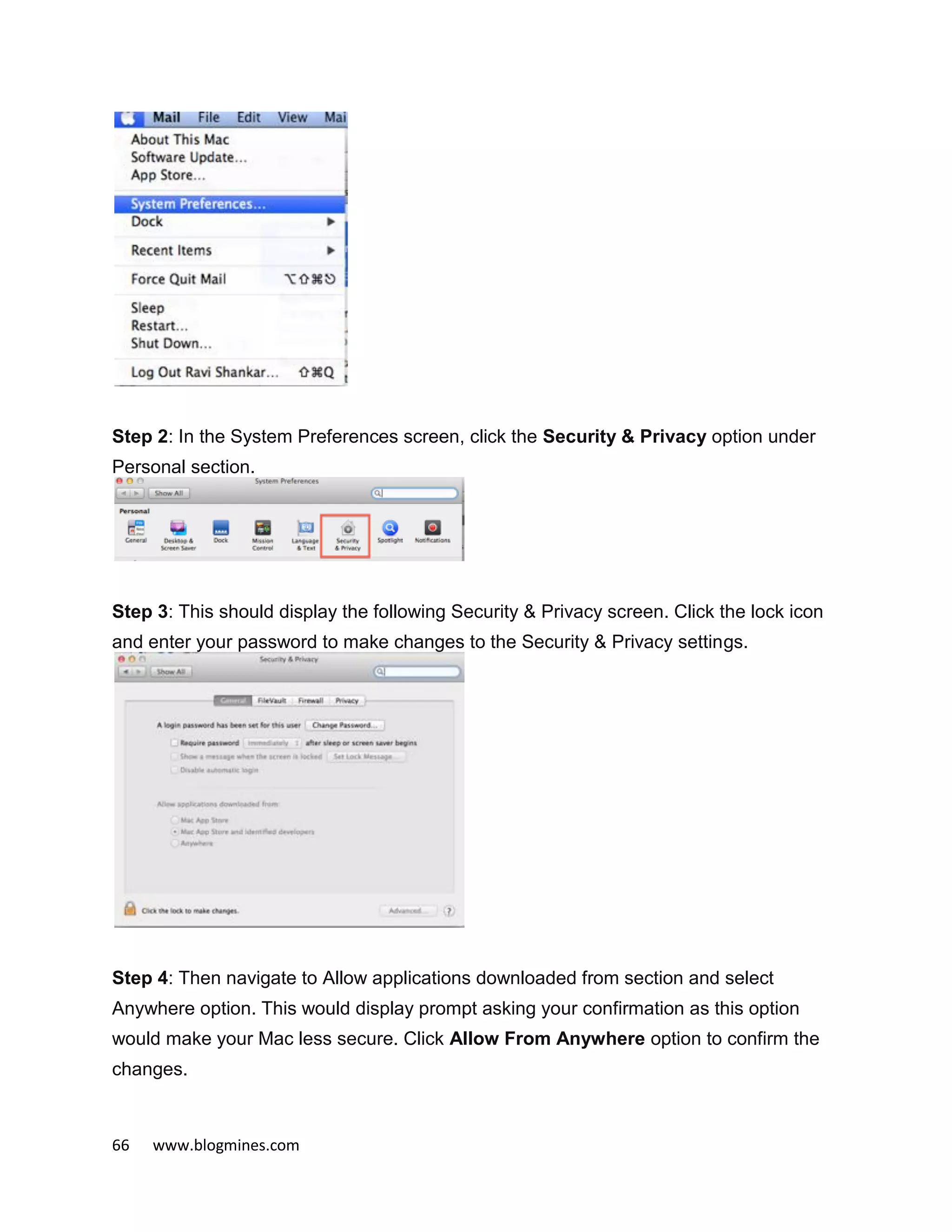 66 www.blogmines.com
Step 2: In the System Preferences screen, click the Security & Privacy option under
Personal section.
Step 3: This should display the following Security & Privacy screen. Click the lock icon
and enter your password to make changes to the Security & Privacy settings.
Step 4: Then navigate to Allow applications downloaded from section and select
Anywhere option. This would display prompt asking your confirmation as this option
would make your Mac less secure. Click Allow From Anywhere option to confirm the
changes.
 