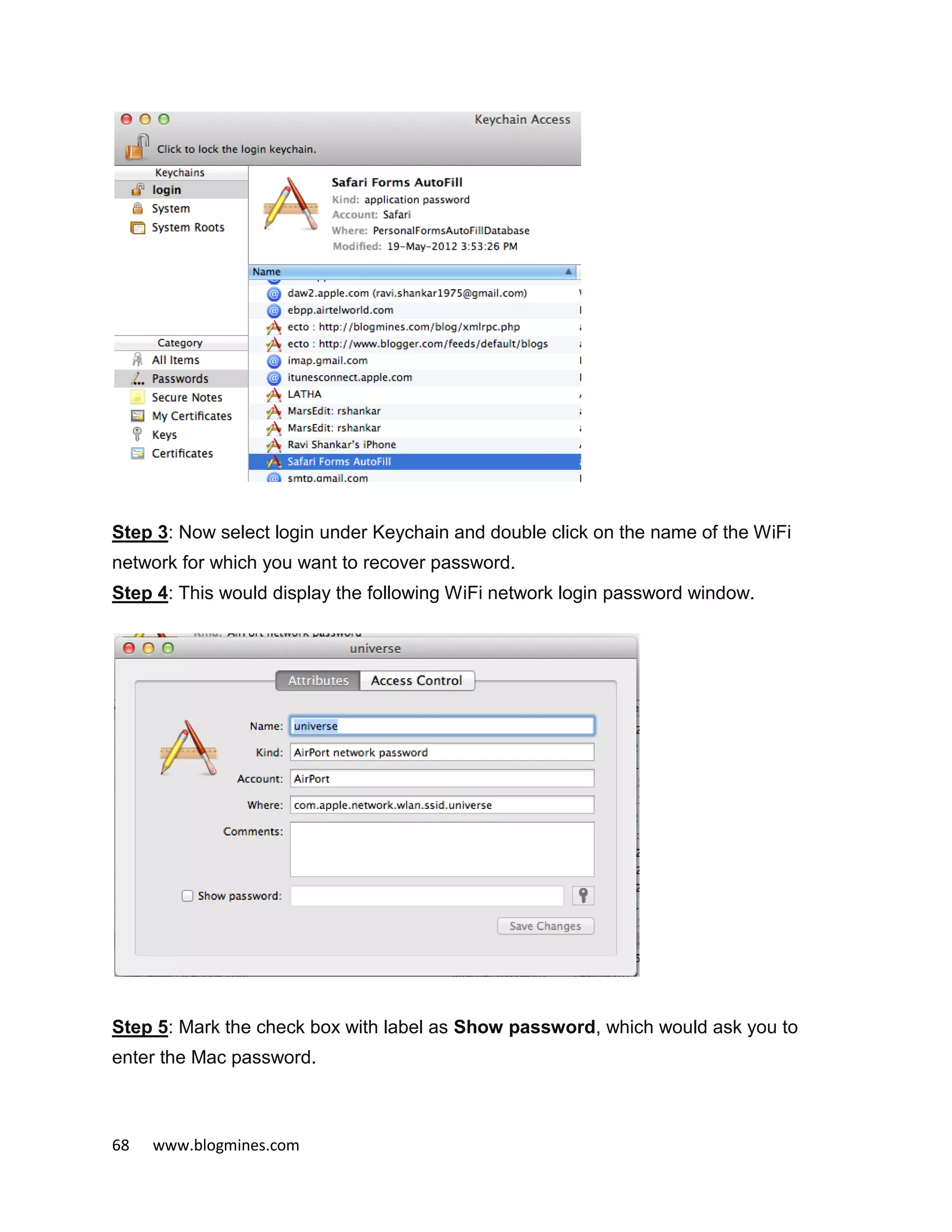 68 www.blogmines.com
Step 3: Now select login under Keychain and double click on the name of the WiFi
network for which you want to recover password.
Step 4: This would display the following WiFi network login password window.
Step 5: Mark the check box with label as Show password, which would ask you to
enter the Mac password.
 