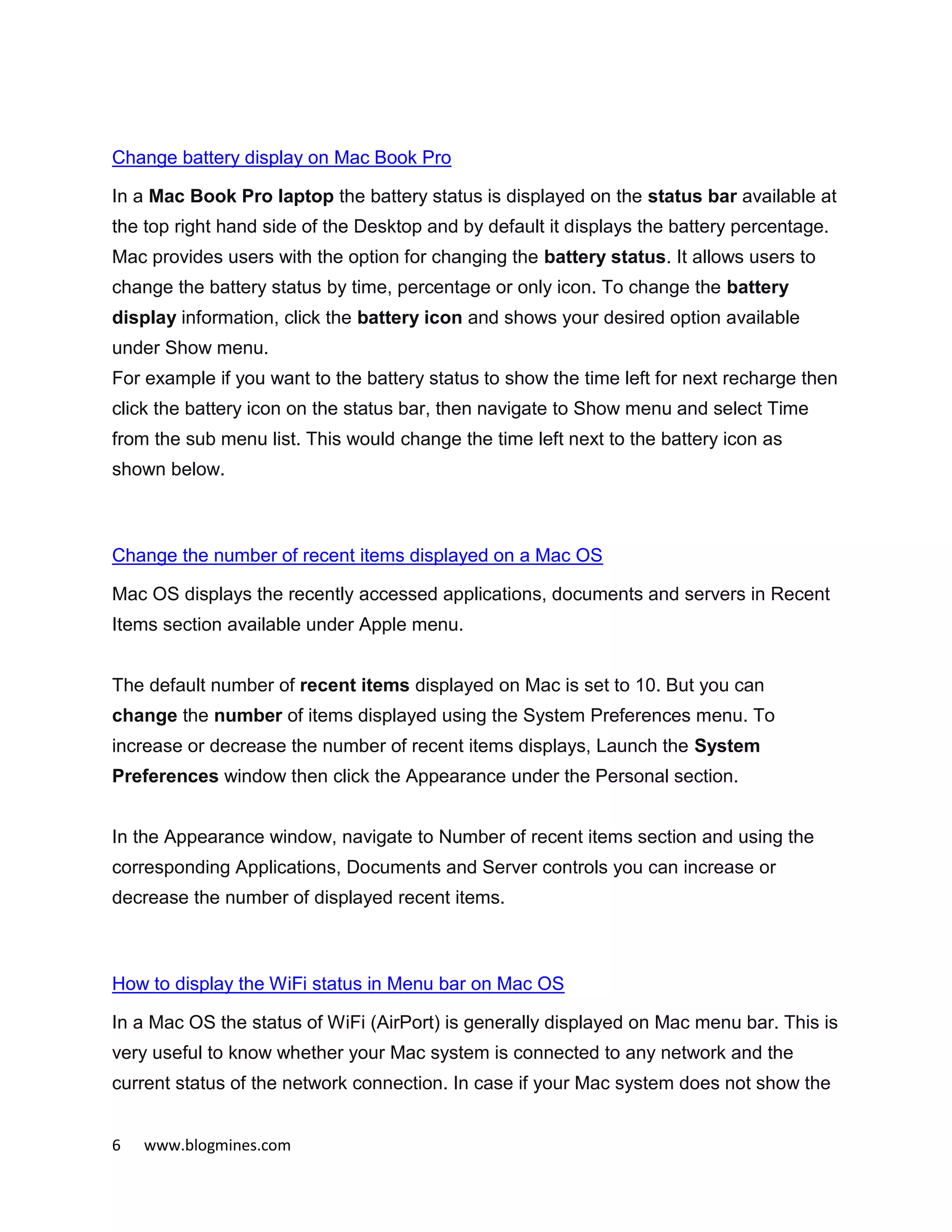6 www.blogmines.com
Change battery display on Mac Book Pro
In a Mac Book Pro laptop the battery status is displayed on the status bar available at
the top right hand side of the Desktop and by default it displays the battery percentage.
Mac provides users with the option for changing the battery status. It allows users to
change the battery status by time, percentage or only icon. To change the battery
display information, click the battery icon and shows your desired option available
under Show menu.
For example if you want to the battery status to show the time left for next recharge then
click the battery icon on the status bar, then navigate to Show menu and select Time
from the sub menu list. This would change the time left next to the battery icon as
shown below.
Change the number of recent items displayed on a Mac OS
Mac OS displays the recently accessed applications, documents and servers in Recent
Items section available under Apple menu.
The default number of recent items displayed on Mac is set to 10. But you can
change the number of items displayed using the System Preferences menu. To
increase or decrease the number of recent items displays, Launch the System
Preferences window then click the Appearance under the Personal section.
In the Appearance window, navigate to Number of recent items section and using the
corresponding Applications, Documents and Server controls you can increase or
decrease the number of displayed recent items.
How to display the WiFi status in Menu bar on Mac OS
In a Mac OS the status of WiFi (AirPort) is generally displayed on Mac menu bar. This is
very useful to know whether your Mac system is connected to any network and the
current status of the network connection. In case if your Mac system does not show the
 