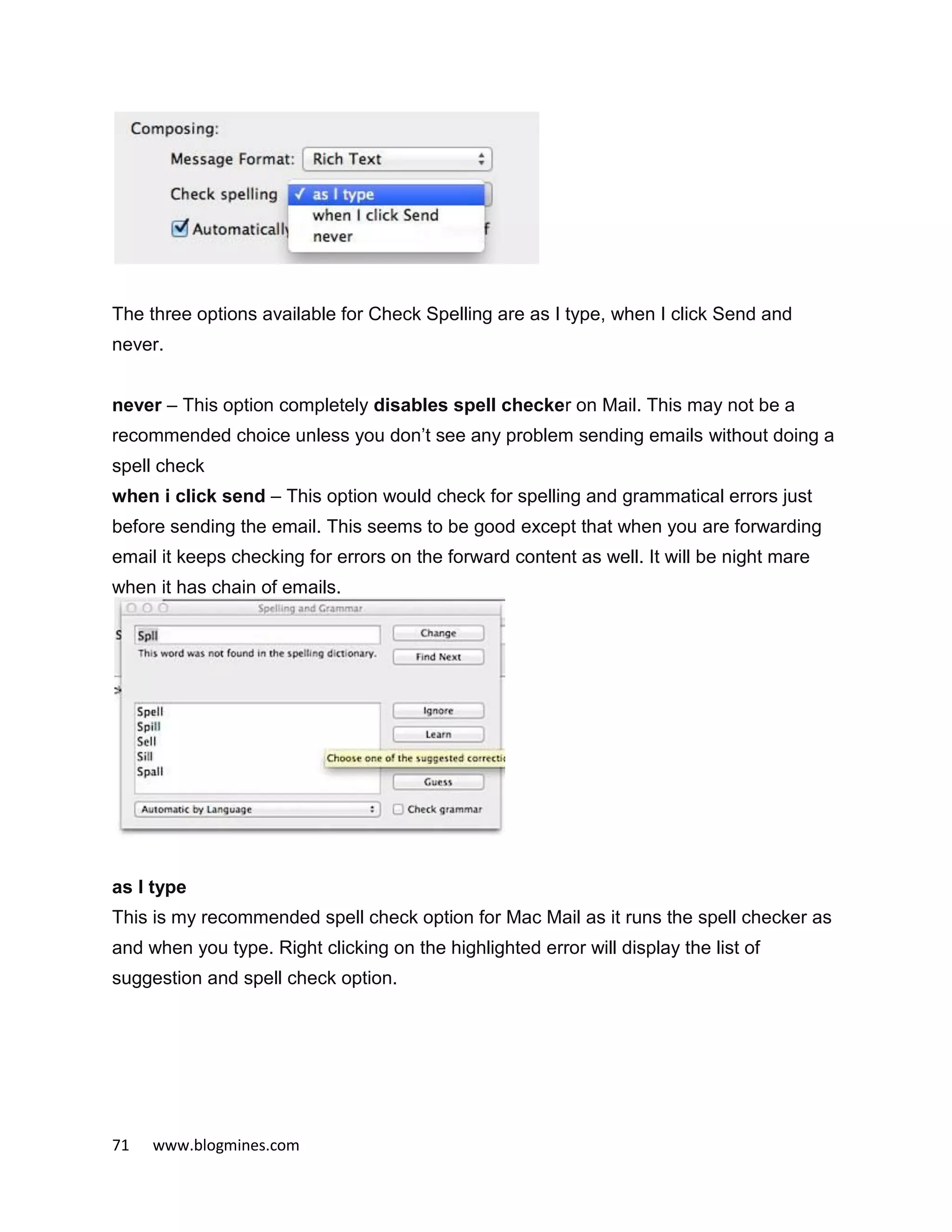 71 www.blogmines.com
The three options available for Check Spelling are as I type, when I click Send and
never.
never – This option completely disables spell checker on Mail. This may not be a
recommended choice unless you don’t see any problem sending emails without doing a
spell check
when i click send – This option would check for spelling and grammatical errors just
before sending the email. This seems to be good except that when you are forwarding
email it keeps checking for errors on the forward content as well. It will be night mare
when it has chain of emails.
as I type
This is my recommended spell check option for Mac Mail as it runs the spell checker as
and when you type. Right clicking on the highlighted error will display the list of
suggestion and spell check option.
 