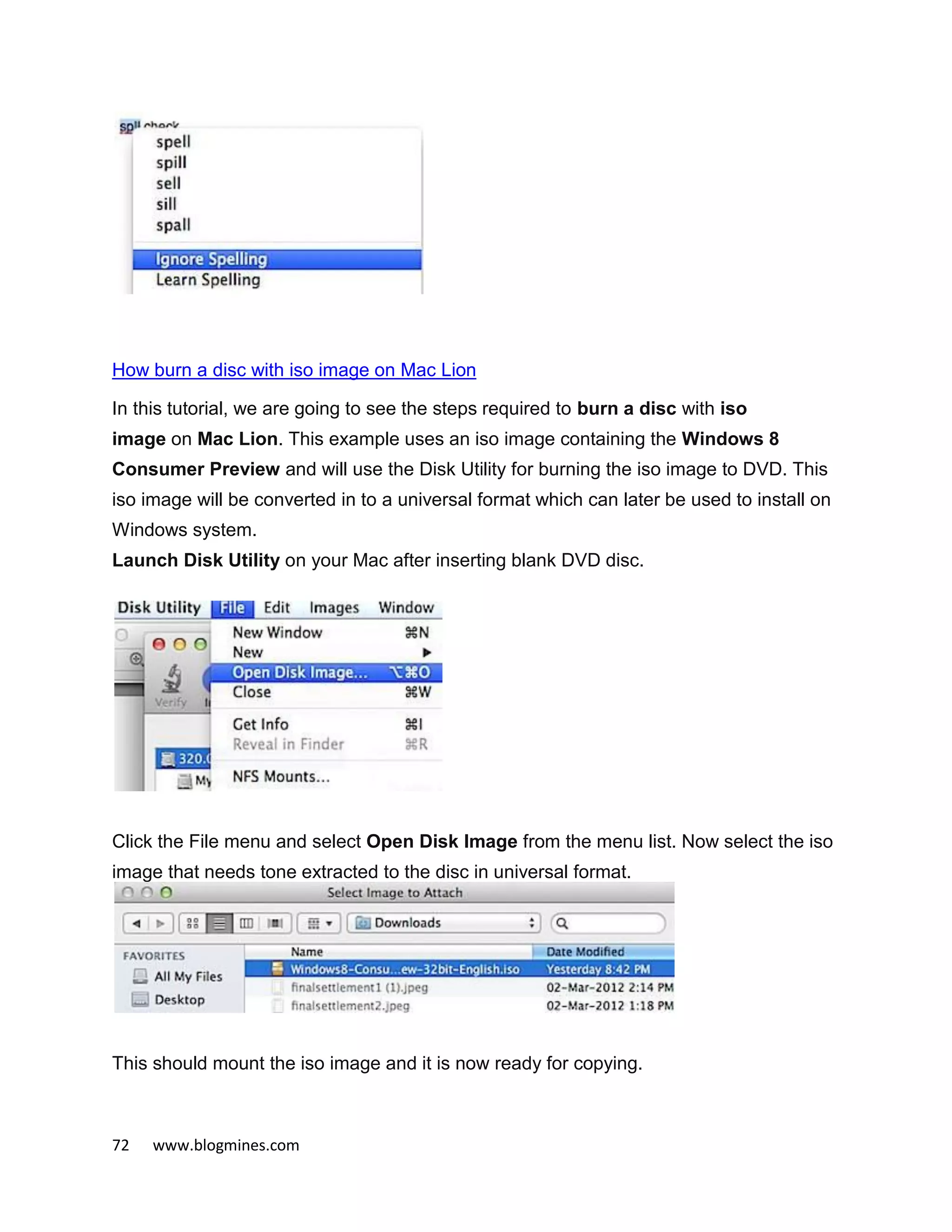 72 www.blogmines.com
How burn a disc with iso image on Mac Lion
In this tutorial, we are going to see the steps required to burn a disc with iso
image on Mac Lion. This example uses an iso image containing the Windows 8
Consumer Preview and will use the Disk Utility for burning the iso image to DVD. This
iso image will be converted in to a universal format which can later be used to install on
Windows system.
Launch Disk Utility on your Mac after inserting blank DVD disc.
Click the File menu and select Open Disk Image from the menu list. Now select the iso
image that needs tone extracted to the disc in universal format.
This should mount the iso image and it is now ready for copying.
 