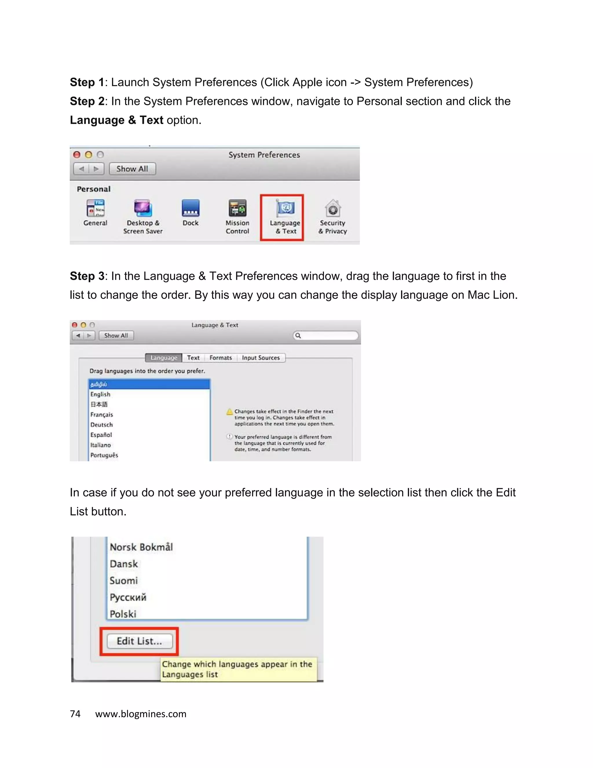 74 www.blogmines.com
Step 1: Launch System Preferences (Click Apple icon -> System Preferences)
Step 2: In the System Preferences window, navigate to Personal section and click the
Language & Text option.
Step 3: In the Language & Text Preferences window, drag the language to first in the
list to change the order. By this way you can change the display language on Mac Lion.
In case if you do not see your preferred language in the selection list then click the Edit
List button.
 