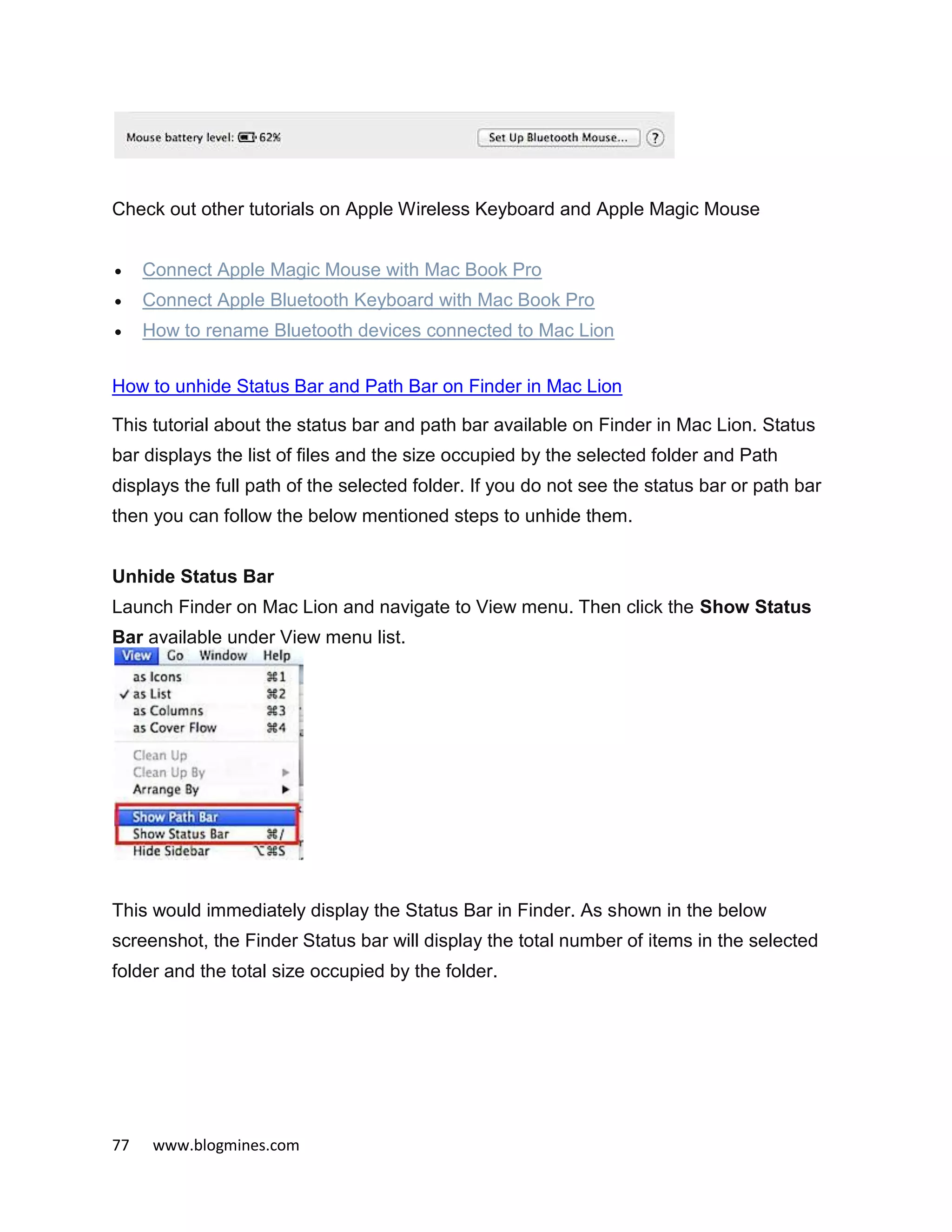 77 www.blogmines.com
Check out other tutorials on Apple Wireless Keyboard and Apple Magic Mouse
 Connect Apple Magic Mouse with Mac Book Pro
 Connect Apple Bluetooth Keyboard with Mac Book Pro
 How to rename Bluetooth devices connected to Mac Lion
How to unhide Status Bar and Path Bar on Finder in Mac Lion
This tutorial about the status bar and path bar available on Finder in Mac Lion. Status
bar displays the list of files and the size occupied by the selected folder and Path
displays the full path of the selected folder. If you do not see the status bar or path bar
then you can follow the below mentioned steps to unhide them.
Unhide Status Bar
Launch Finder on Mac Lion and navigate to View menu. Then click the Show Status
Bar available under View menu list.
This would immediately display the Status Bar in Finder. As shown in the below
screenshot, the Finder Status bar will display the total number of items in the selected
folder and the total size occupied by the folder.
 