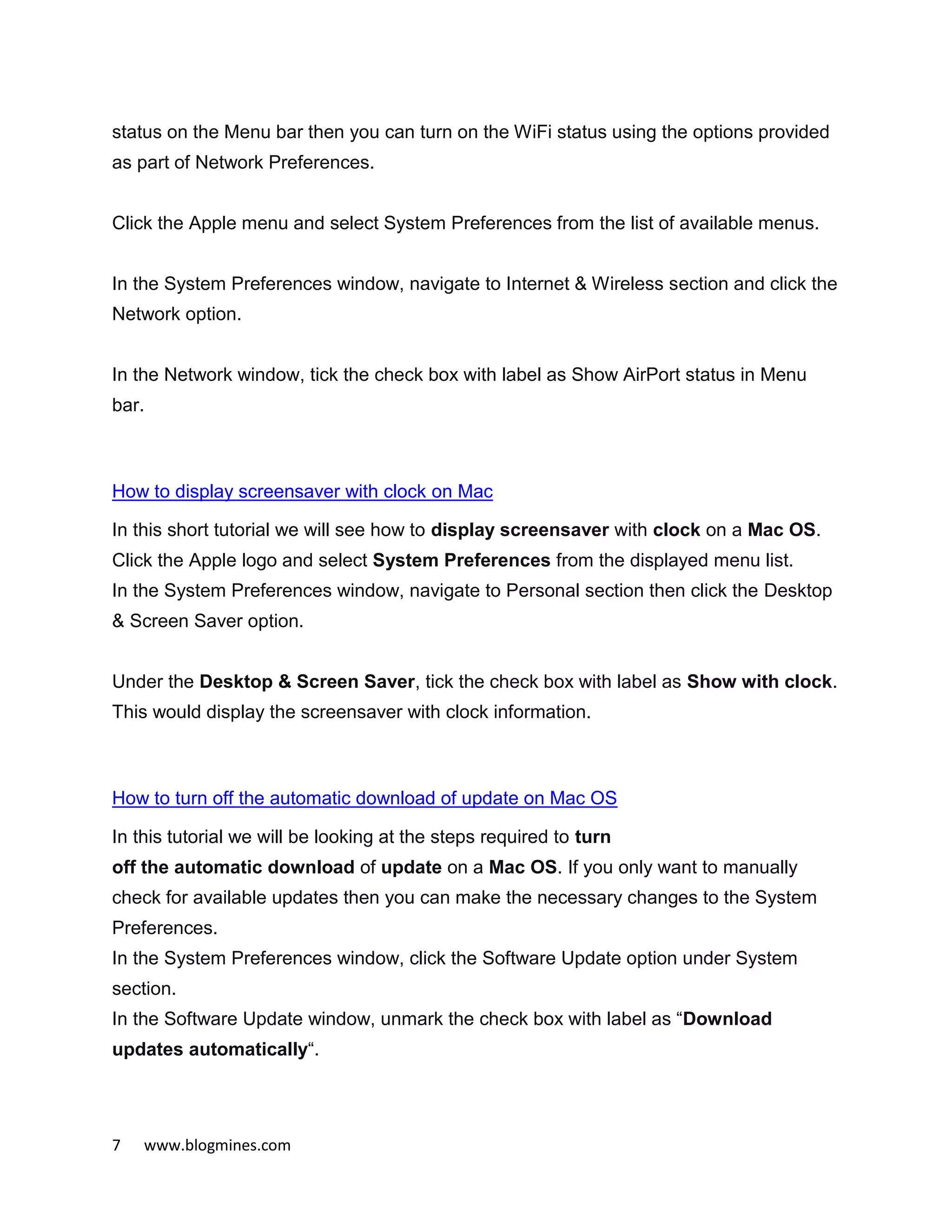7 www.blogmines.com
status on the Menu bar then you can turn on the WiFi status using the options provided
as part of Network Preferences.
Click the Apple menu and select System Preferences from the list of available menus.
In the System Preferences window, navigate to Internet & Wireless section and click the
Network option.
In the Network window, tick the check box with label as Show AirPort status in Menu
bar.
How to display screensaver with clock on Mac
In this short tutorial we will see how to display screensaver with clock on a Mac OS.
Click the Apple logo and select System Preferences from the displayed menu list.
In the System Preferences window, navigate to Personal section then click the Desktop
& Screen Saver option.
Under the Desktop & Screen Saver, tick the check box with label as Show with clock.
This would display the screensaver with clock information.
How to turn off the automatic download of update on Mac OS
In this tutorial we will be looking at the steps required to turn
off the automatic download of update on a Mac OS. If you only want to manually
check for available updates then you can make the necessary changes to the System
Preferences.
In the System Preferences window, click the Software Update option under System
section.
In the Software Update window, unmark the check box with label as “Download
updates automatically“.
 