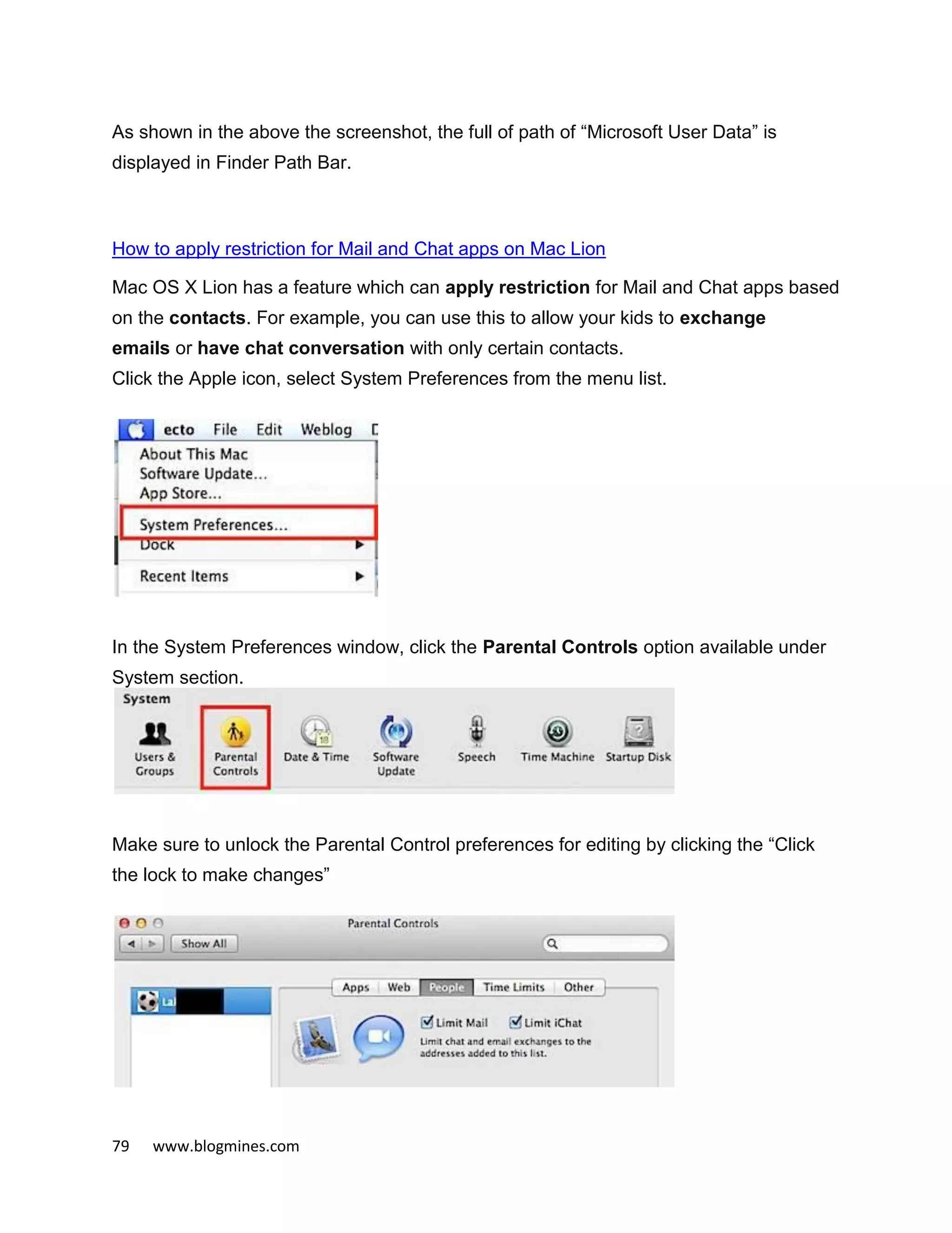 79 www.blogmines.com
As shown in the above the screenshot, the full of path of “Microsoft User Data” is
displayed in Finder Path Bar.
How to apply restriction for Mail and Chat apps on Mac Lion
Mac OS X Lion has a feature which can apply restriction for Mail and Chat apps based
on the contacts. For example, you can use this to allow your kids to exchange
emails or have chat conversation with only certain contacts.
Click the Apple icon, select System Preferences from the menu list.
In the System Preferences window, click the Parental Controls option available under
System section.
Make sure to unlock the Parental Control preferences for editing by clicking the “Click
the lock to make changes”
 