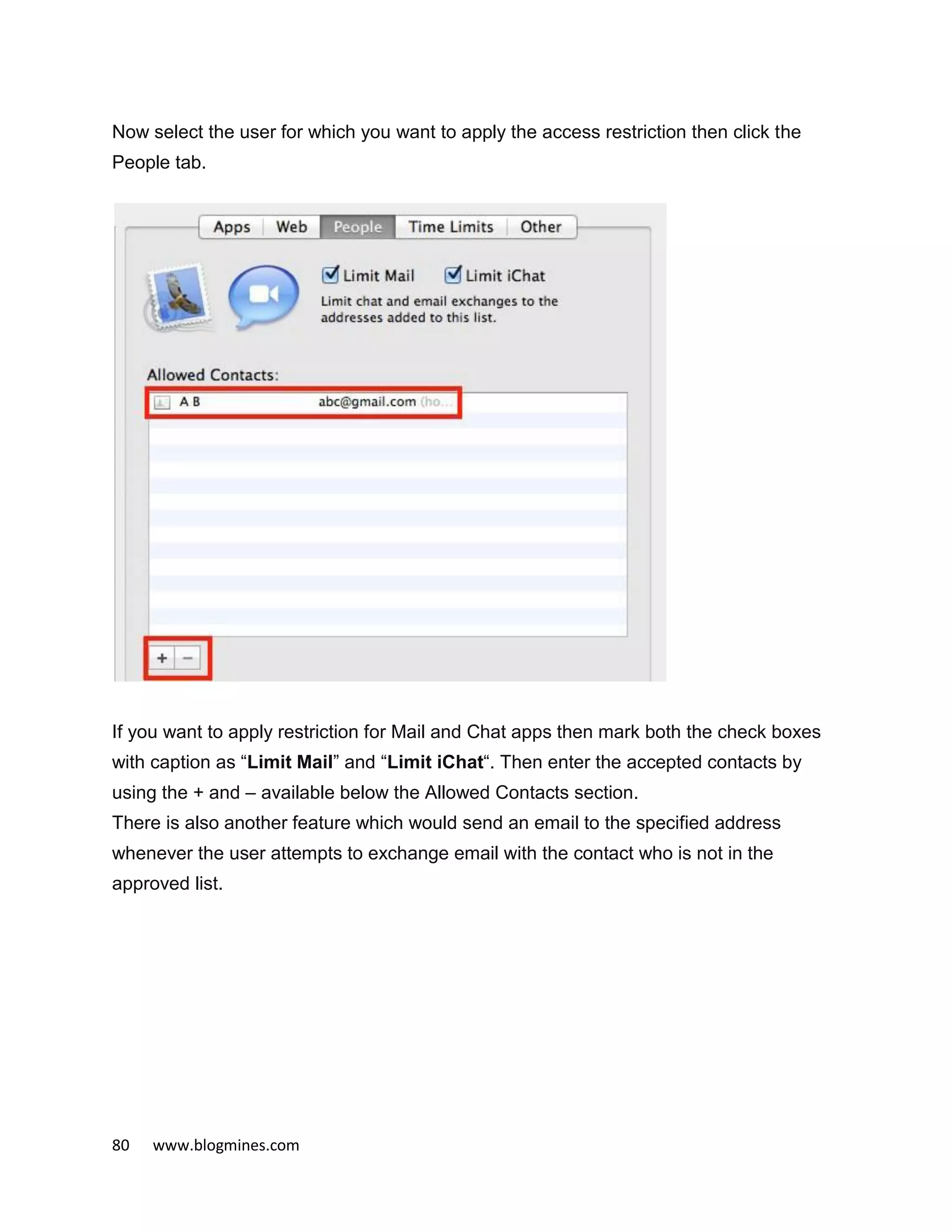 80 www.blogmines.com
Now select the user for which you want to apply the access restriction then click the
People tab.
If you want to apply restriction for Mail and Chat apps then mark both the check boxes
with caption as “Limit Mail” and “Limit iChat“. Then enter the accepted contacts by
using the + and – available below the Allowed Contacts section.
There is also another feature which would send an email to the specified address
whenever the user attempts to exchange email with the contact who is not in the
approved list.
 