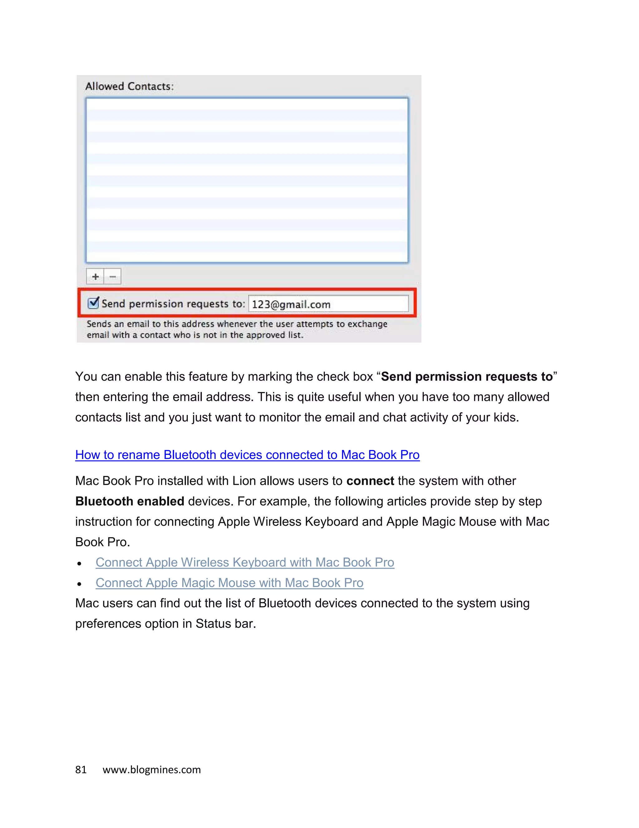 81 www.blogmines.com
You can enable this feature by marking the check box “Send permission requests to”
then entering the email address. This is quite useful when you have too many allowed
contacts list and you just want to monitor the email and chat activity of your kids.
How to rename Bluetooth devices connected to Mac Book Pro
Mac Book Pro installed with Lion allows users to connect the system with other
Bluetooth enabled devices. For example, the following articles provide step by step
instruction for connecting Apple Wireless Keyboard and Apple Magic Mouse with Mac
Book Pro.
 Connect Apple Wireless Keyboard with Mac Book Pro
 Connect Apple Magic Mouse with Mac Book Pro
Mac users can find out the list of Bluetooth devices connected to the system using
preferences option in Status bar.
 
