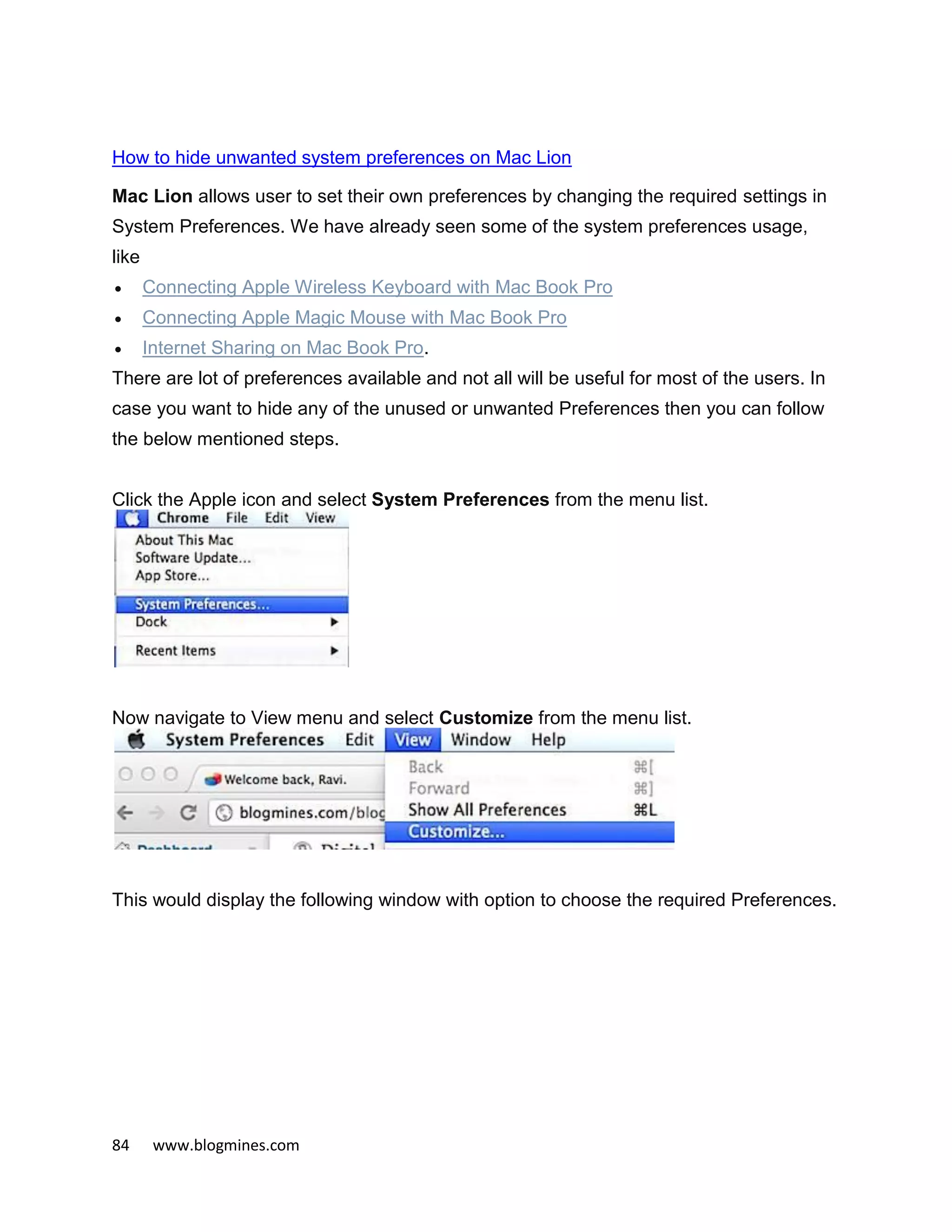 84 www.blogmines.com
How to hide unwanted system preferences on Mac Lion
Mac Lion allows user to set their own preferences by changing the required settings in
System Preferences. We have already seen some of the system preferences usage,
like
 Connecting Apple Wireless Keyboard with Mac Book Pro
 Connecting Apple Magic Mouse with Mac Book Pro
 Internet Sharing on Mac Book Pro.
There are lot of preferences available and not all will be useful for most of the users. In
case you want to hide any of the unused or unwanted Preferences then you can follow
the below mentioned steps.
Click the Apple icon and select System Preferences from the menu list.
Now navigate to View menu and select Customize from the menu list.
This would display the following window with option to choose the required Preferences.
 