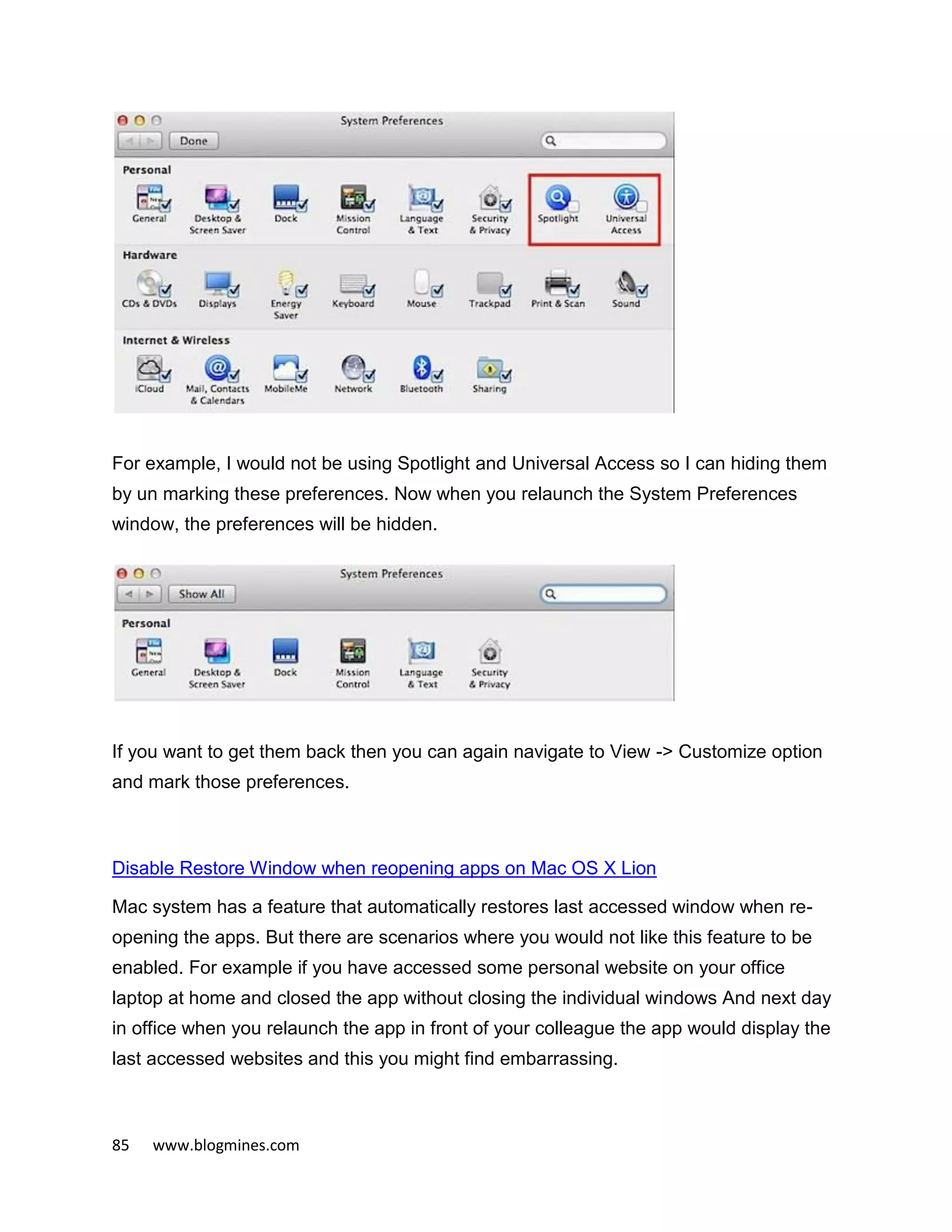 85 www.blogmines.com
For example, I would not be using Spotlight and Universal Access so I can hiding them
by un marking these preferences. Now when you relaunch the System Preferences
window, the preferences will be hidden.
If you want to get them back then you can again navigate to View -> Customize option
and mark those preferences.
Disable Restore Window when reopening apps on Mac OS X Lion
Mac system has a feature that automatically restores last accessed window when re-
opening the apps. But there are scenarios where you would not like this feature to be
enabled. For example if you have accessed some personal website on your office
laptop at home and closed the app without closing the individual windows And next day
in office when you relaunch the app in front of your colleague the app would display the
last accessed websites and this you might find embarrassing.
 
