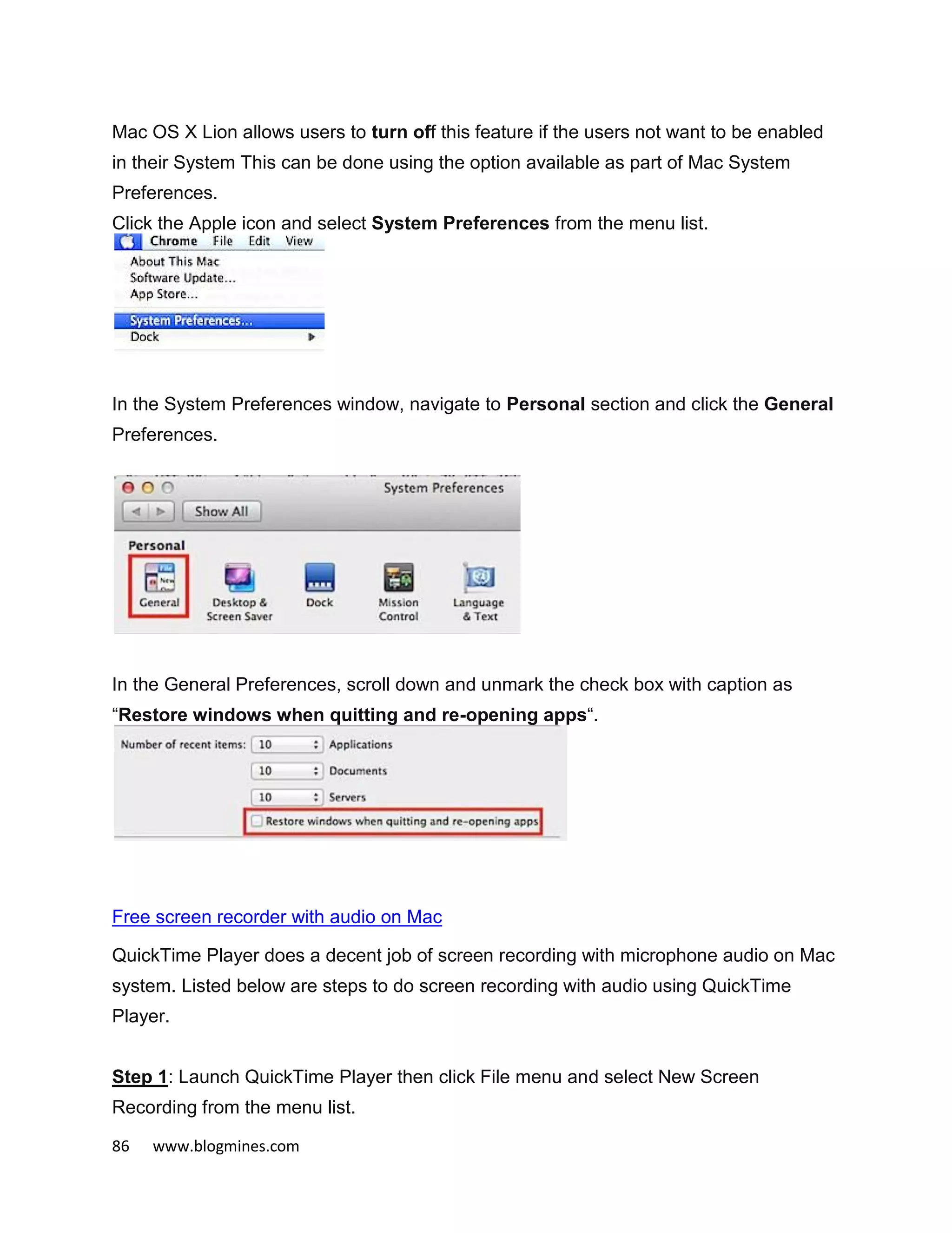 86 www.blogmines.com
Mac OS X Lion allows users to turn off this feature if the users not want to be enabled
in their System This can be done using the option available as part of Mac System
Preferences.
Click the Apple icon and select System Preferences from the menu list.
In the System Preferences window, navigate to Personal section and click the General
Preferences.
In the General Preferences, scroll down and unmark the check box with caption as
“Restore windows when quitting and re-opening apps“.
Free screen recorder with audio on Mac
QuickTime Player does a decent job of screen recording with microphone audio on Mac
system. Listed below are steps to do screen recording with audio using QuickTime
Player.
Step 1: Launch QuickTime Player then click File menu and select New Screen
Recording from the menu list.
 