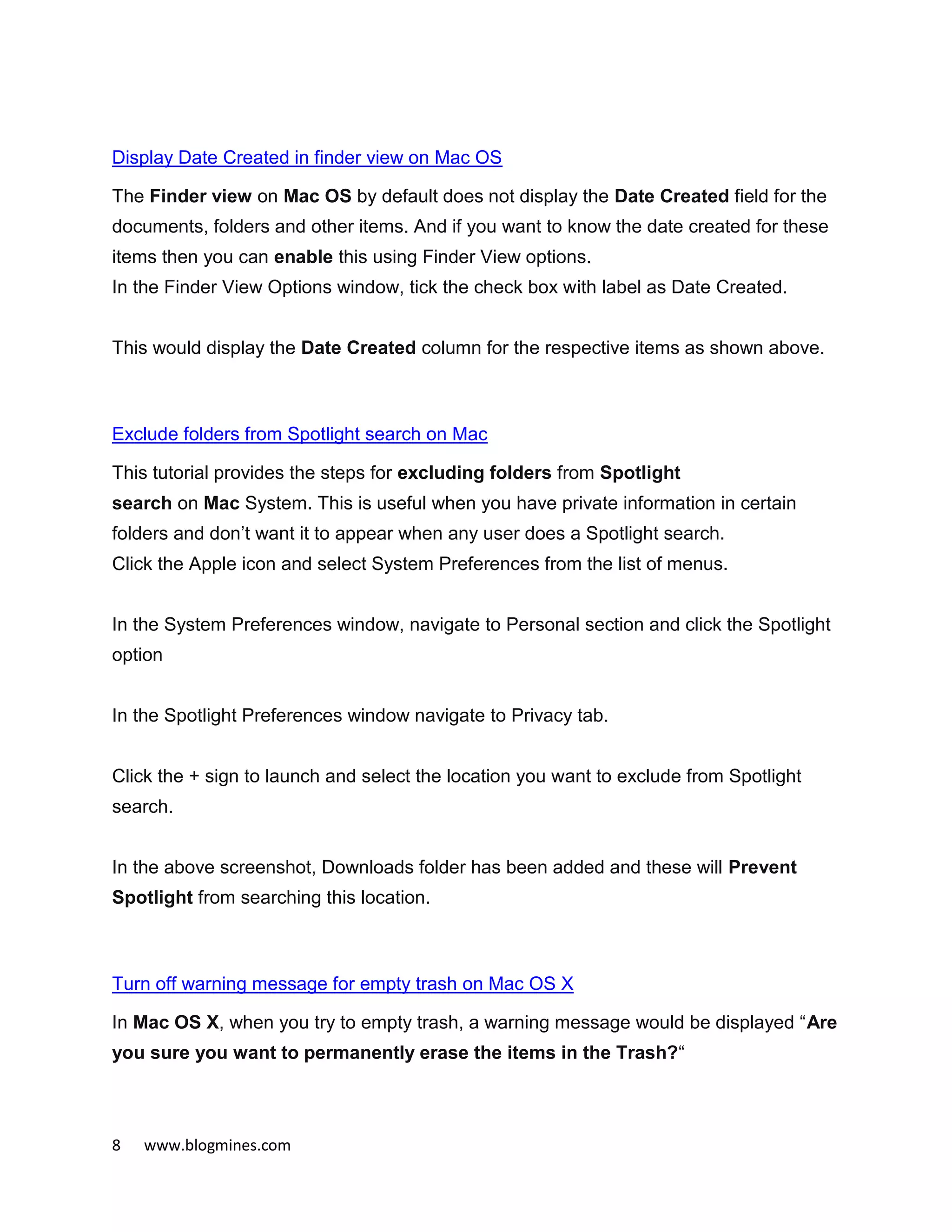 8 www.blogmines.com
Display Date Created in finder view on Mac OS
The Finder view on Mac OS by default does not display the Date Created field for the
documents, folders and other items. And if you want to know the date created for these
items then you can enable this using Finder View options.
In the Finder View Options window, tick the check box with label as Date Created.
This would display the Date Created column for the respective items as shown above.
Exclude folders from Spotlight search on Mac
This tutorial provides the steps for excluding folders from Spotlight
search on Mac System. This is useful when you have private information in certain
folders and don’t want it to appear when any user does a Spotlight search.
Click the Apple icon and select System Preferences from the list of menus.
In the System Preferences window, navigate to Personal section and click the Spotlight
option
In the Spotlight Preferences window navigate to Privacy tab.
Click the + sign to launch and select the location you want to exclude from Spotlight
search.
In the above screenshot, Downloads folder has been added and these will Prevent
Spotlight from searching this location.
Turn off warning message for empty trash on Mac OS X
In Mac OS X, when you try to empty trash, a warning message would be displayed “Are
you sure you want to permanently erase the items in the Trash?“
 