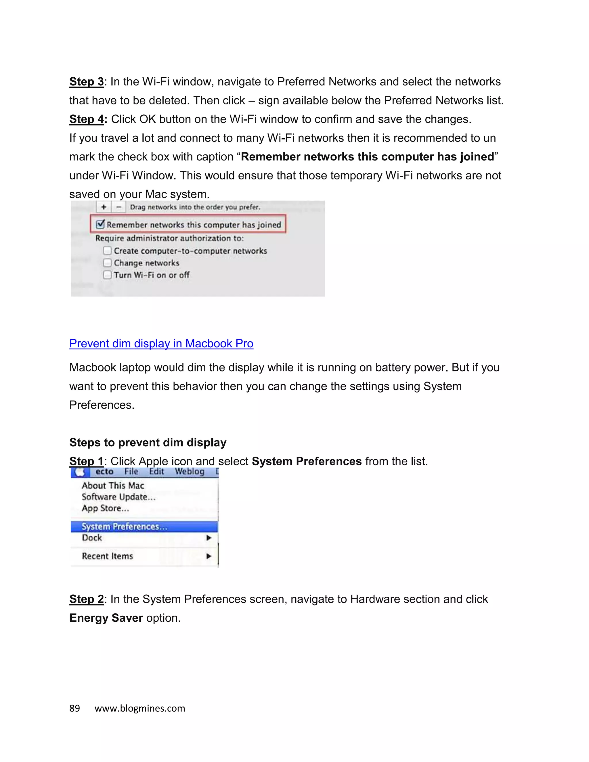 89 www.blogmines.com
Step 3: In the Wi-Fi window, navigate to Preferred Networks and select the networks
that have to be deleted. Then click – sign available below the Preferred Networks list.
Step 4: Click OK button on the Wi-Fi window to confirm and save the changes.
If you travel a lot and connect to many Wi-Fi networks then it is recommended to un
mark the check box with caption “Remember networks this computer has joined”
under Wi-Fi Window. This would ensure that those temporary Wi-Fi networks are not
saved on your Mac system.
Prevent dim display in Macbook Pro
Macbook laptop would dim the display while it is running on battery power. But if you
want to prevent this behavior then you can change the settings using System
Preferences.
Steps to prevent dim display
Step 1: Click Apple icon and select System Preferences from the list.
Step 2: In the System Preferences screen, navigate to Hardware section and click
Energy Saver option.
 