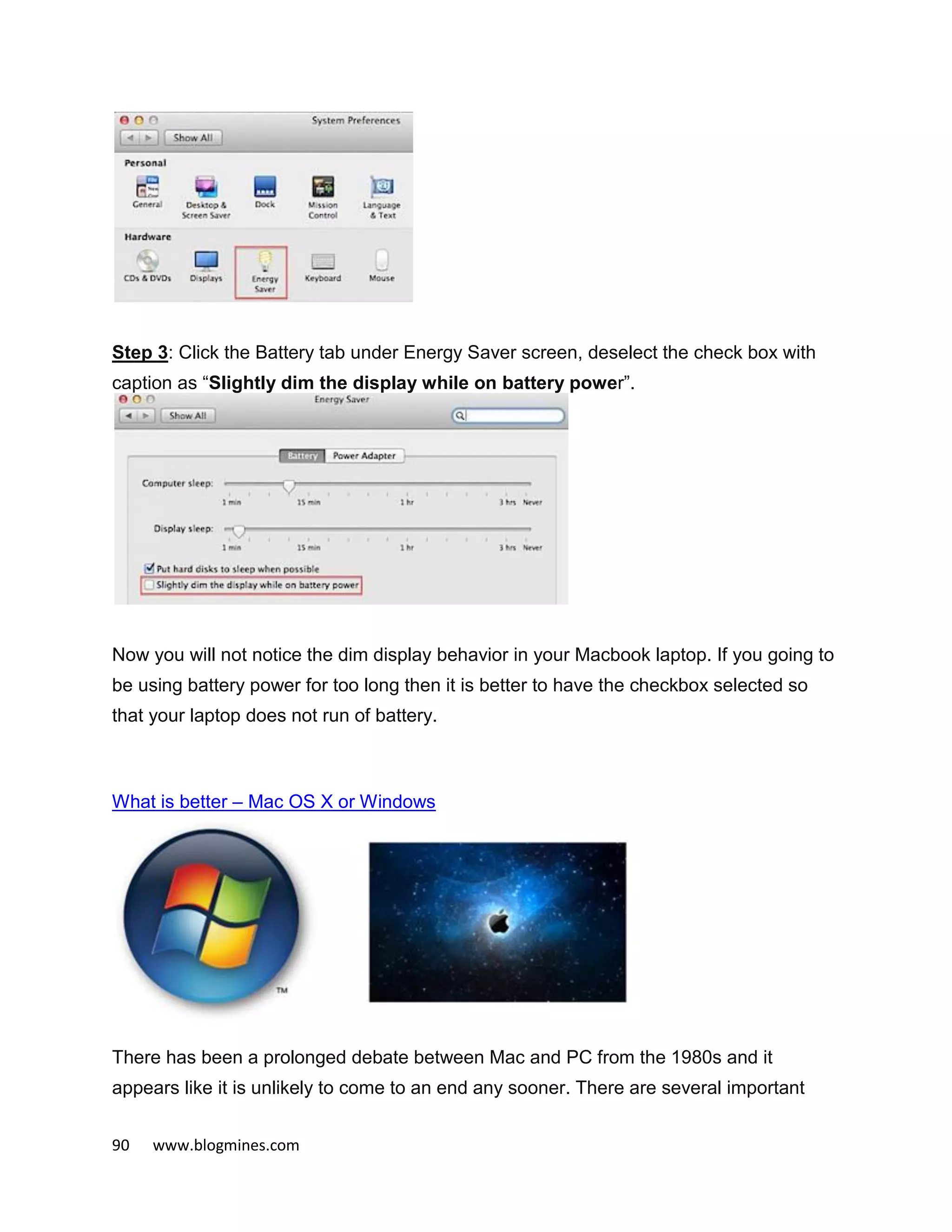 90 www.blogmines.com
Step 3: Click the Battery tab under Energy Saver screen, deselect the check box with
caption as “Slightly dim the display while on battery power”.
Now you will not notice the dim display behavior in your Macbook laptop. If you going to
be using battery power for too long then it is better to have the checkbox selected so
that your laptop does not run of battery.
What is better – Mac OS X or Windows
There has been a prolonged debate between Mac and PC from the 1980s and it
appears like it is unlikely to come to an end any sooner. There are several important
 