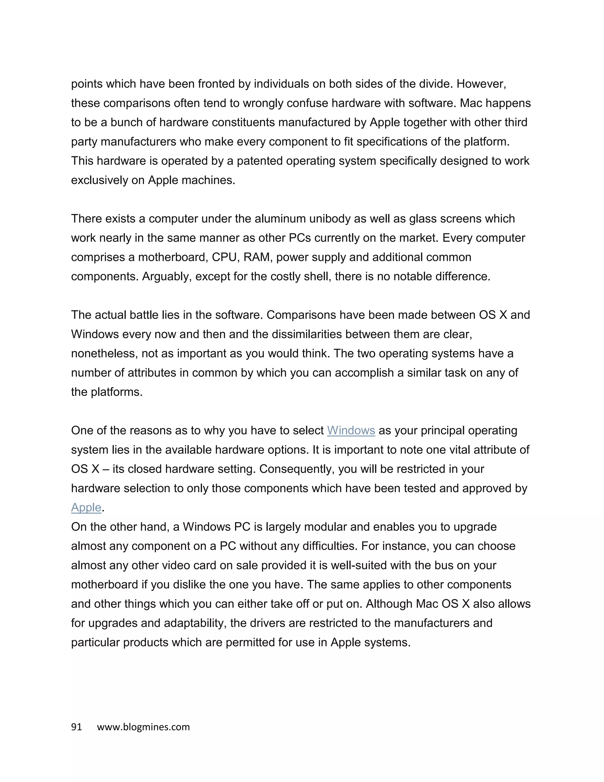 91 www.blogmines.com
points which have been fronted by individuals on both sides of the divide. However,
these comparisons often tend to wrongly confuse hardware with software. Mac happens
to be a bunch of hardware constituents manufactured by Apple together with other third
party manufacturers who make every component to fit specifications of the platform.
This hardware is operated by a patented operating system specifically designed to work
exclusively on Apple machines.
There exists a computer under the aluminum unibody as well as glass screens which
work nearly in the same manner as other PCs currently on the market. Every computer
comprises a motherboard, CPU, RAM, power supply and additional common
components. Arguably, except for the costly shell, there is no notable difference.
The actual battle lies in the software. Comparisons have been made between OS X and
Windows every now and then and the dissimilarities between them are clear,
nonetheless, not as important as you would think. The two operating systems have a
number of attributes in common by which you can accomplish a similar task on any of
the platforms.
One of the reasons as to why you have to select Windows as your principal operating
system lies in the available hardware options. It is important to note one vital attribute of
OS X – its closed hardware setting. Consequently, you will be restricted in your
hardware selection to only those components which have been tested and approved by
Apple.
On the other hand, a Windows PC is largely modular and enables you to upgrade
almost any component on a PC without any difficulties. For instance, you can choose
almost any other video card on sale provided it is well-suited with the bus on your
motherboard if you dislike the one you have. The same applies to other components
and other things which you can either take off or put on. Although Mac OS X also allows
for upgrades and adaptability, the drivers are restricted to the manufacturers and
particular products which are permitted for use in Apple systems.
 