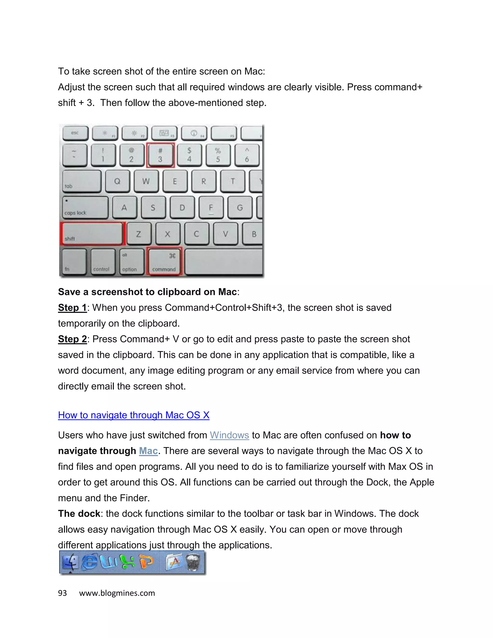 93 www.blogmines.com
To take screen shot of the entire screen on Mac:
Adjust the screen such that all required windows are clearly visible. Press command+
shift + 3. Then follow the above-mentioned step.
Save a screenshot to clipboard on Mac:
Step 1: When you press Command+Control+Shift+3, the screen shot is saved
temporarily on the clipboard.
Step 2: Press Command+ V or go to edit and press paste to paste the screen shot
saved in the clipboard. This can be done in any application that is compatible, like a
word document, any image editing program or any email service from where you can
directly email the screen shot.
How to navigate through Mac OS X
Users who have just switched from Windows to Mac are often confused on how to
navigate through Mac. There are several ways to navigate through the Mac OS X to
find files and open programs. All you need to do is to familiarize yourself with Max OS in
order to get around this OS. All functions can be carried out through the Dock, the Apple
menu and the Finder.
The dock: the dock functions similar to the toolbar or task bar in Windows. The dock
allows easy navigation through Mac OS X easily. You can open or move through
different applications just through the applications.
 