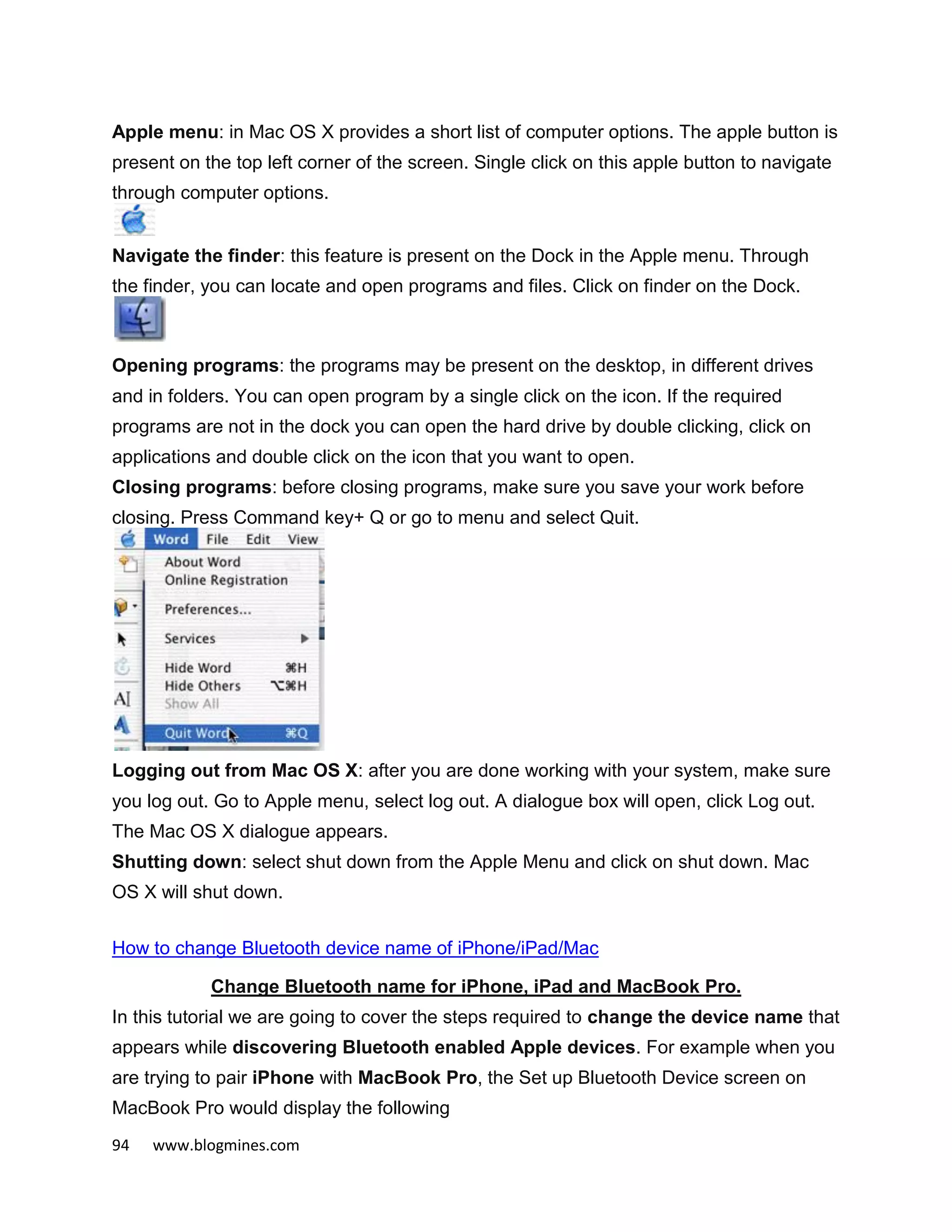 94 www.blogmines.com
Apple menu: in Mac OS X provides a short list of computer options. The apple button is
present on the top left corner of the screen. Single click on this apple button to navigate
through computer options.
Navigate the finder: this feature is present on the Dock in the Apple menu. Through
the finder, you can locate and open programs and files. Click on finder on the Dock.
Opening programs: the programs may be present on the desktop, in different drives
and in folders. You can open program by a single click on the icon. If the required
programs are not in the dock you can open the hard drive by double clicking, click on
applications and double click on the icon that you want to open.
Closing programs: before closing programs, make sure you save your work before
closing. Press Command key+ Q or go to menu and select Quit.
Logging out from Mac OS X: after you are done working with your system, make sure
you log out. Go to Apple menu, select log out. A dialogue box will open, click Log out.
The Mac OS X dialogue appears.
Shutting down: select shut down from the Apple Menu and click on shut down. Mac
OS X will shut down.
How to change Bluetooth device name of iPhone/iPad/Mac
Change Bluetooth name for iPhone, iPad and MacBook Pro.
In this tutorial we are going to cover the steps required to change the device name that
appears while discovering Bluetooth enabled Apple devices. For example when you
are trying to pair iPhone with MacBook Pro, the Set up Bluetooth Device screen on
MacBook Pro would display the following
 