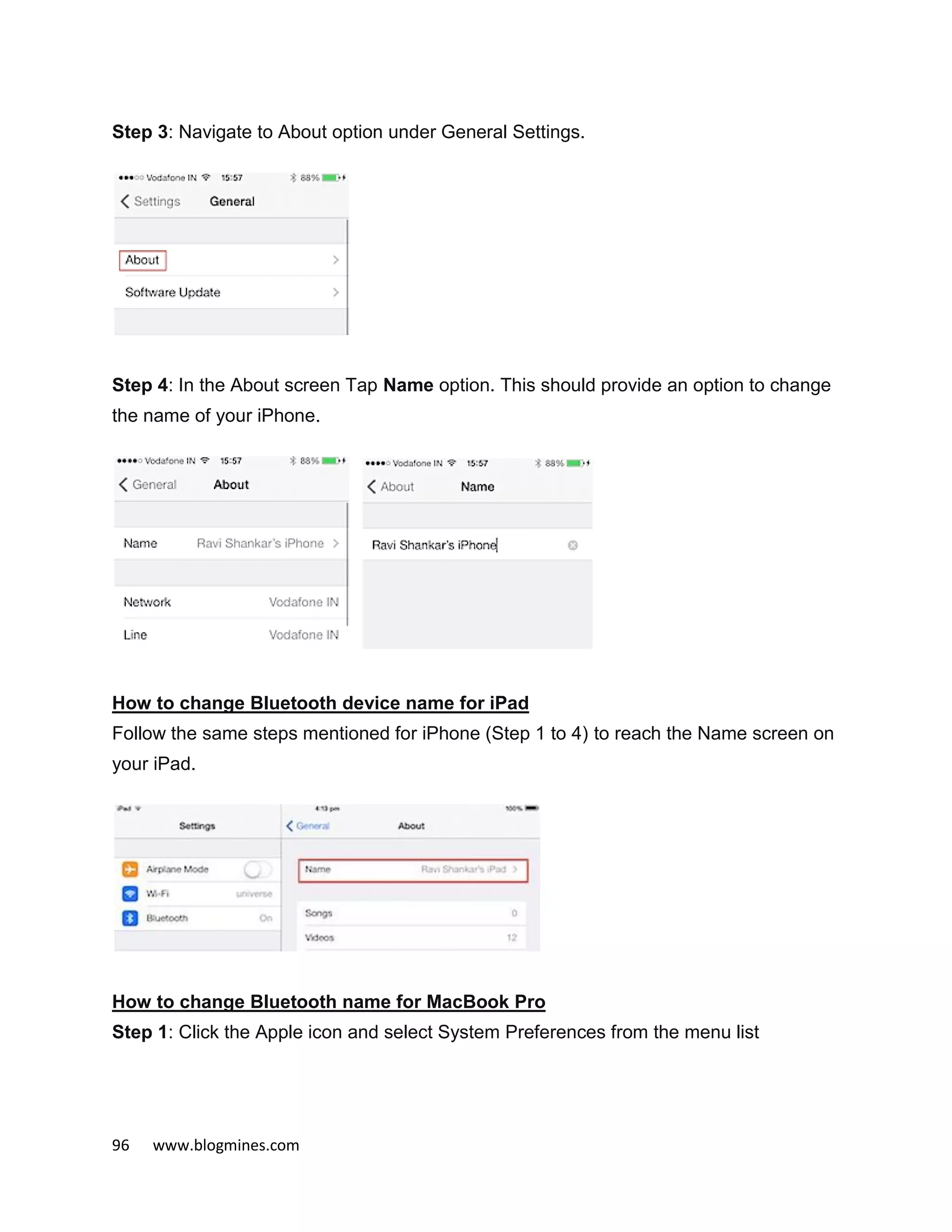 96 www.blogmines.com
Step 3: Navigate to About option under General Settings.
Step 4: In the About screen Tap Name option. This should provide an option to change
the name of your iPhone.
How to change Bluetooth device name for iPad
Follow the same steps mentioned for iPhone (Step 1 to 4) to reach the Name screen on
your iPad.
How to change Bluetooth name for MacBook Pro
Step 1: Click the Apple icon and select System Preferences from the menu list
 